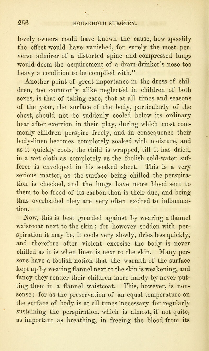 lovely owners could have known the cause, how speedily the effect would have vanished, for surely the most per- verse admirer of a distorted spine and compressed lungs would deem the acquirement of a dram-drinker's nose too heavy a condition to be complied with. Another point of great importance in the dress of chil- dren, too commonly alike neglected in children of both sexes, is that of taking care, that at all times and seasons of the year, the surface of the body, particularly of the chest, should not be suddenly cooled below its ordinary heat after exertion in their play, during which most com- monly children perspire freely, and in consequence their body-linen becomes completely soaked with moisture, and as it quickly cools, the child is wrapped, till it has dried, in a wet cloth as completely as the foolish cold-water suf- ferer is enveloped in his soaked sheet. This is a very serious matter, as the surface being chilled the perspira- tion is checked, and the lungs have more blood sent to them to be freed of its carbon than is their due, and being thus overloaded they are very often excited to inflamma- tion. Now, this is best guarded against by wearing a flannel waistcoat next to the skin; for however sodden with per- spiration it may be, it cools very slowly, dries less quickly, and therefore after violent exercise the body is never chilled as it is when linen is next to the skin. Many per- sons have a foolish notion that the warmth of the surface kept up by wearing flannel next to the skin is weakening, and fancy they render their children more hardy by never put- ting them in a flannel waistcoat. This, however, is non- sense : for as the preservation of an equal temperature on the surface of body is at all times necessary for regularly sustaining the perspiration, which is almost, if not quite, as important as breathing, in freeing the blood from its
