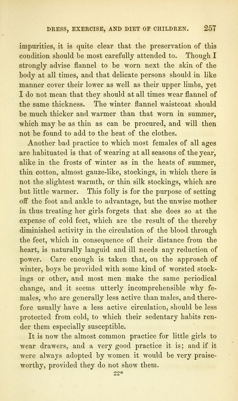 impurities, it is quite clear that the preservation of this condition should be most carefully attended to. Though I strongly advise flannel to be worn next the skin of the body at all times, and that delicate persons should in like manner cover their lower as well as their upper limbs, yet I do not mean that they should at all times wear flannel of the same thickness. The winter flannel waistcoat should be much thicker and warmer than that worn in summer, which may be as thin as can be procured, and will then not be found to add to the heat of the clothes. Another bad practice to which most females of all ages are habituated is that of wearing at all seasons of the year, alike in the frosts of winter as in the heats of summer, thin cotton, almost gauze-like, stockings, in which there is not the slightest warmth, or thin silk stockings, which are but little warmer. This folly is for the purpose of setting off the foot and ankle to advantage, but the unwise mother in thus treating her girls forgets that she does so at the expense of cold feet, which are the result of the thereby diminished activity in the circulation of the blood through the feet, which in consequence of their distance from the heart, is naturally languid and ill needs any reduction of power. Care enough is taken that, on the approach of winter, boys be provided with some kind of worsted stock- ings or other, and most men make the same periodical change, and it seems utterly incomprehensible why fe- males, who are generally less active than males, and there- fore usually have a less active circulation, should be less protected from cold, to which their sedentary habits ren- der them especially susceptible. It is now the almost common practice for little girls to wear drawers, and a very good practice it is; and if it were always adopted by women it would be very praise- worthy, provided they do not show them. 22*
