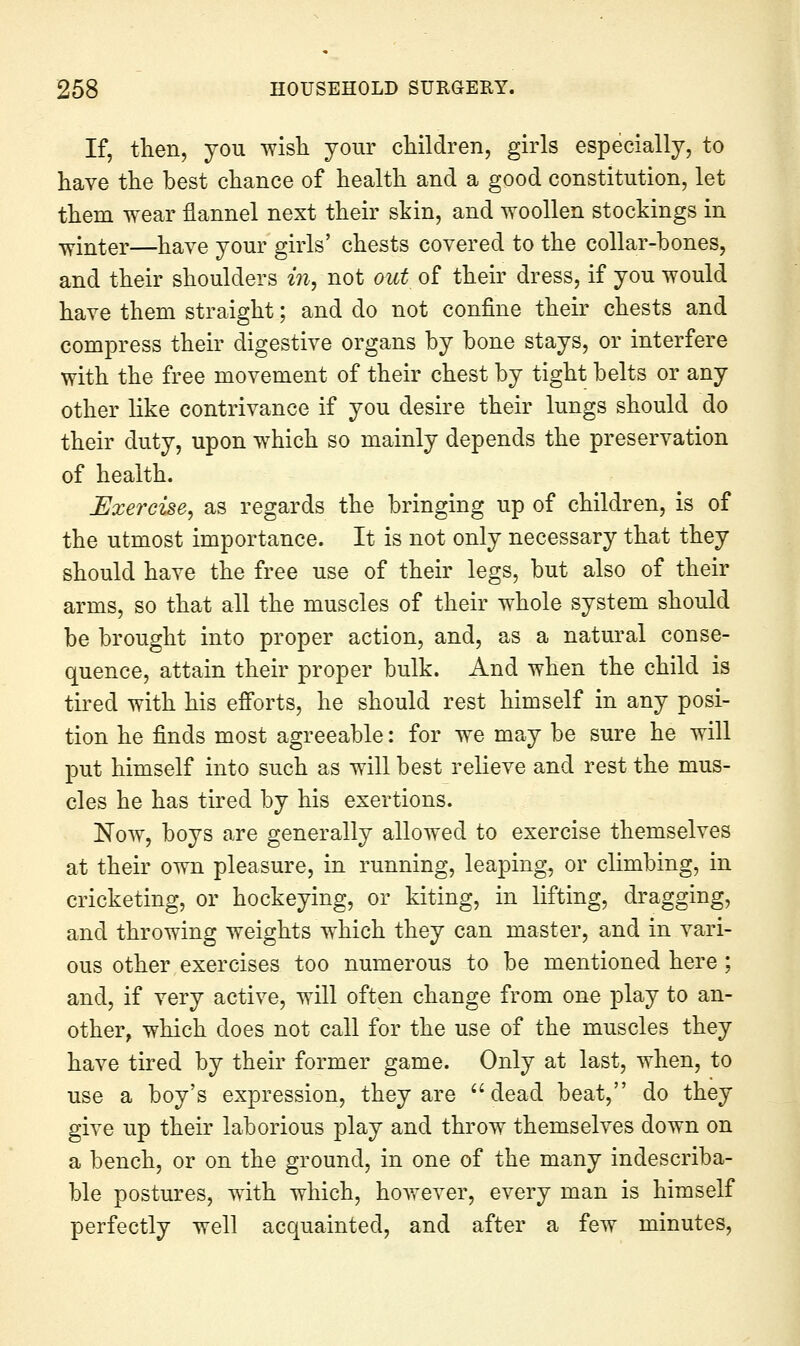 If, then, you wisli your cliildren, girls especially, to have the best chance of health and a good constitution, let them wear flannel next their skin, and woollen stockings in winter—have your girls' chests covered to the collar-bones, and their shoulders in, not out of their dress, if you would have them straight; and do not confine their chests and compress their digestive organs by bone stays, or interfere with the free movement of their chest by tight belts or any other like contrivance if you desire their lungs should do their duty, upon which so mainly depends the preservation of health. Exercise, as regards the bringing up of children, is of the utmost importance. It is not only necessary that they should have the free use of their legs, but also of their arms, so that all the muscles of their whole system should be brought into proper action, and, as a natural conse- quence, attain their proper bulk. And when the child is tired with his efforts, he should rest himself in any posi- tion he finds most agreeable: for we may be sure he will put himself into such as will best relieve and rest the mus- cles he has tired by his exertions. Now, boys are generally allowed to exercise themselves at their own pleasure, in running, leaping, or climbing, in cricketing, or hockeying, or kiting, in lifting, dragging, and throwing weights which they can master, and in vari- ous other exercises too numerous to be mentioned here; and, if very active, will often change from one play to an- other, which does not call for the use of the muscles they have tired by their former game. Only at last, when, to use a boy's expression, they are  dead beat, do they give up their laborious play and throw themselves down on a bench, or on the ground, in one of the many indescriba- ble postures, with which, however, every man is himself perfectly well acquainted, and after a few minutes,