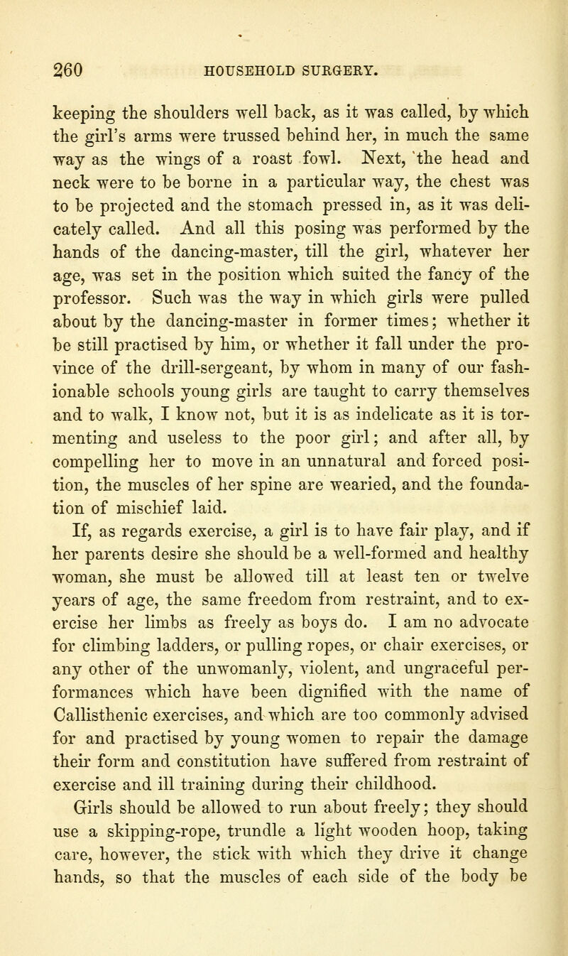 keeping the shoulders well back, as it was called, by which the girl's arms were trussed behind her, in much the same way as the wings of a roast fowl. Next, 'the head and neck were to be borne in a particular way, the chest was to be projected and the stomach pressed in, as it was deli- cately called. And all this posing was performed by the hands of the dancing-master, till the girl, whatever her age, was set in the position which suited the fancy of the professor. Such was the way in which girls were pulled about by the dancing-master in former times; whether it be still practised by him, or whether it fall under the pro- vince of the drill-sergeant, by whom in many of our fash- ionable schools young girls are taught to carry themselves and to walk, I know not, but it is as indelicate as it is tor- menting and useless to the poor girl; and after all, by compelling her to move in an unnatural and forced posi- tion, the muscles of her spine are wearied, and the founda- tion of mischief laid. If, as regards exercise, a girl is to have fair play, and if her parents desire she should be a well-formed and healthy woman, she must be allowed till at least ten or twelve years of age, the same freedom from restraint, and to ex- ercise her limbs as freely as boys do. I am no advocate for climbing ladders, or pulling ropes, or chair exercises, or any other of the unwomanly, violent, and ungraceful per- formances which have been dignified with the name of Callisthenic exercises, and which are too commonly advised for and practised by young women to repair the damage their form and constitution have sufiered from restraint of exercise and ill training during their childhood. Girls should be allowed to run about freely; they should use a skipping-rope, trundle a light wooden hoop, taking care, however, the stick with which they drive it change hands, so that the muscles of each side of the body be