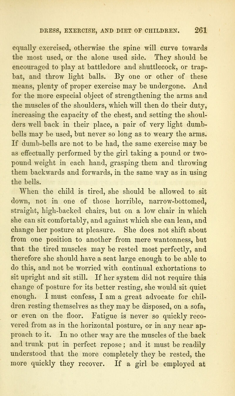 equally exercised, otherwise the spine will curve towards the most used, or the alone used side. They should be encouraged to play at battledore and shuttlecock, or trap- bat, and throw light balls. By one or other of these means, plenty of proper exercise may be undergone. And for the more especial object of strengthening the arms and the muscles of the shoulders, which will then do their duty, increasing the capacity of the chest, and setting the shoul- ders well back in their place, a pair of very light dumb- bells may be used, but never so long as to weary the arms. If dumb-bells are not to be had, the same exercise may be as effectually performed by the girl taking a pound or two- pound weight in each hand, grasping them and throwing them backwards and forwards, in the same way as in using the bells. When the child is tired, she should be allowed to sit down, not in one of those horrible, narrow-bottomed, straight, high-backed chairs, but on a low chair in which she can sit comfortably, and against which she can lean, and change her posture at pleasure. She does not shift about from one position to another from mere wantonness, but that the tired muscles may be rested most perfectly, and therefore she should have a seat large enough to be able to do this, and not be worried with continual exhortations to sit upright and sit still. If her system did not require this change of posture for its better resting, she would sit quiet enough. I must confess, I am a great advocate for chil- dren resting themselves as they may be disposed, on a sofa, or even on the floor. Fatigue is never so quickly reco- vered from as in the horizontal posture, or in any near ap- proach to it. In no other way are the muscles of the back and trunk put in perfect repose; and it must be readily understood that the more completely they be rested, the more quickly they recover. If a girl be employed at