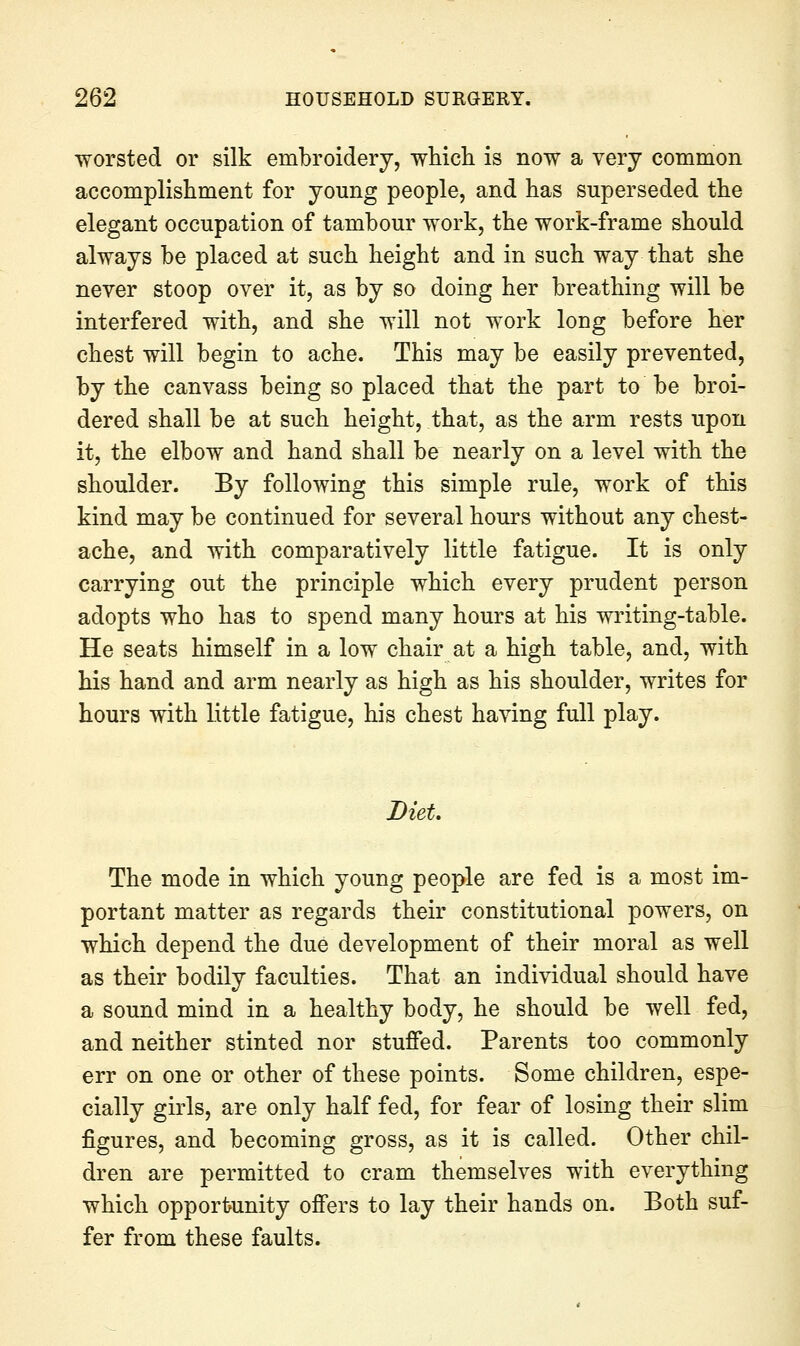 worsted or silk embroidery, whicli is now a very common accomplishment for young people, and has superseded the elegant occupation of tambour work, the work-frame should always be placed at such height and in such way that she never stoop over it, as by so doing her breathing will be interfered with, and she will not work long before her chest will begin to ache. This may be easily prevented, by the canvass being so placed that the part to be broi- dered shall be at such height, that, as the arm rests upon it, the elbow and hand shall be nearly on a level with the shoulder. By following this simple rule, work of this kind may be continued for several hours without any chest- ache, and with comparatively little fatigue. It is only carrying out the principle which every prudent person adopts who has to spend many hours at his writing-table. He seats himself in a low chair at a high table, and, with his hand and arm nearly as high as his shoulder, writes for hours with little fatigue, his chest having full play. Diet, The mode in which young people are fed is a most im- portant matter as regards their constitutional powers, on which depend the due development of their moral as well as their bodily faculties. That an individual should have a sound mind in a healthy body, he should be well fed, and neither stinted nor stuffed. Parents too commonly err on one or other of these points. Some children, espe- cially girls, are only half fed, for fear of losing their slim figures, and becoming gross, as it is called. Other chil- dren are permitted to cram themselves with everything which opportunity offers to lay their hands on. Both suf- fer from these faults.