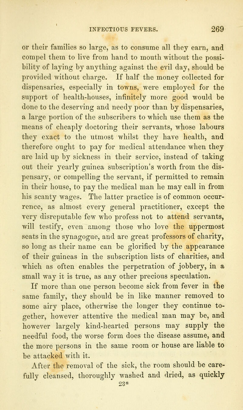 or their families so large, as to consume all they earn, and compel them to live from hand to mouth without the possi- bility of laying by anything against the evil day, should be provided without charge. If half the money collected for dispensaries, especially in towns, were employed for the support of health-houses, infinitely more good would be done to the deserving and needy poor than by dispensaries, a large portion of the subscribers to which use them as the means of cheaply doctoring their servants, whose labours they exact to the utmost whilst they have health, and therefore ought to pay for medical attendance when they are laid up by sickness in their service, instead of taking out their yearly guinea subscription's worth from the dis- pensary, or compelling the servant, if permitted to remain in their house, to pay the medical man he may call in from his scanty wages. The latter practice is of common occur- rence, as almost every general practitioner, except the very disreputable few who profess not to attend servants, will testify, even among those Avho love the uppermost seats in the synagogue, and are great professors of charity, so long as their name can be glorified by the appearance of their guineas in the subscription lists of charities, and which as often enables the perpetration of jobbery, in a small way it is true, as any other precious speculation. If more than one person become sick from fever in the same family, they should be in like manner removed to some airy place, otherwise the longer they continue to- gether, however attentive the medical man may be, and however largely kind-hearted persons may supply the needful food, the worse form does the disease assume, and the more persons in the same room or house are liable to be attacked with it. After the removal of the sick, the room should be care- fully cleansed, thoroughly washed and dried, as quickly 23*