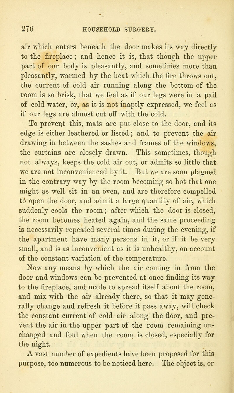 air wMcli enters beneath the door makes its way directly to the fireplace; and hence it is, that though the upper part of our body is pleasantly, and sometirdes more than pleasantly, warmed by the heat which the fire throws out, the current of cold air running along the bottom of the room is so brisk, that we feel as if our legs were in a pail of cold water, or, as it is not inaptly expressed, we feel as if our legs are almost cut ofi* with the cold. To prevent this, mats are put close to the door, and its edge is either leathered or listed; and to prevent the air drawing in between the sashes and frames of the windows, the curtains are closely drawn. This sometimes, though not always, keeps the cold air out, or admits so little that we are not inconvenienced by it. But we are soon plagued in the contrary way by the room becoming so hot that one might as well sit in an oven, and are therefore compelled to open the door, and admit a large quantity of air, which suddenly cools the room; after which the door is closed, the room becomes heated again, and the same proceeding is necessarily repeated several times during the evening, if the apartment have many persons in it, or if it be very small, and is as inconvenient as it is unhealthy, on account of the constant variation of the temperature. Now any means by which the air coming in from the door and windows can be prevented at once finding its way to the fireplace, and made to spread itself about the room, and mix with the air already there, so that it may gene- rally change and refresh it before it pass away, will check the constant current of cold air along the floor, and pre- vent the air in the upper part of the room remaining un- changed and foul when the room is closed, especially for the night. A vast number of expedients have been proposed for this purpose, too numerous to be noticed here. The object is, or