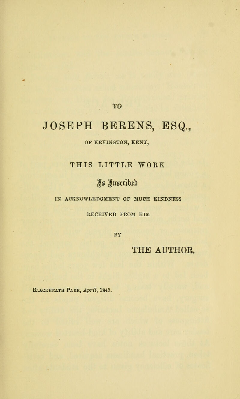 TO JOSEPH BERENS, ESQ., OF KEVINGTON, KENT, THIS LITTLE WORK gs gwatrifob IN ACKNOWLEDGMENT OF MUCH KINDNESS RECEIVED FROM HIM BY THE AUTHOR. Blaceheath Park, April, 184?,