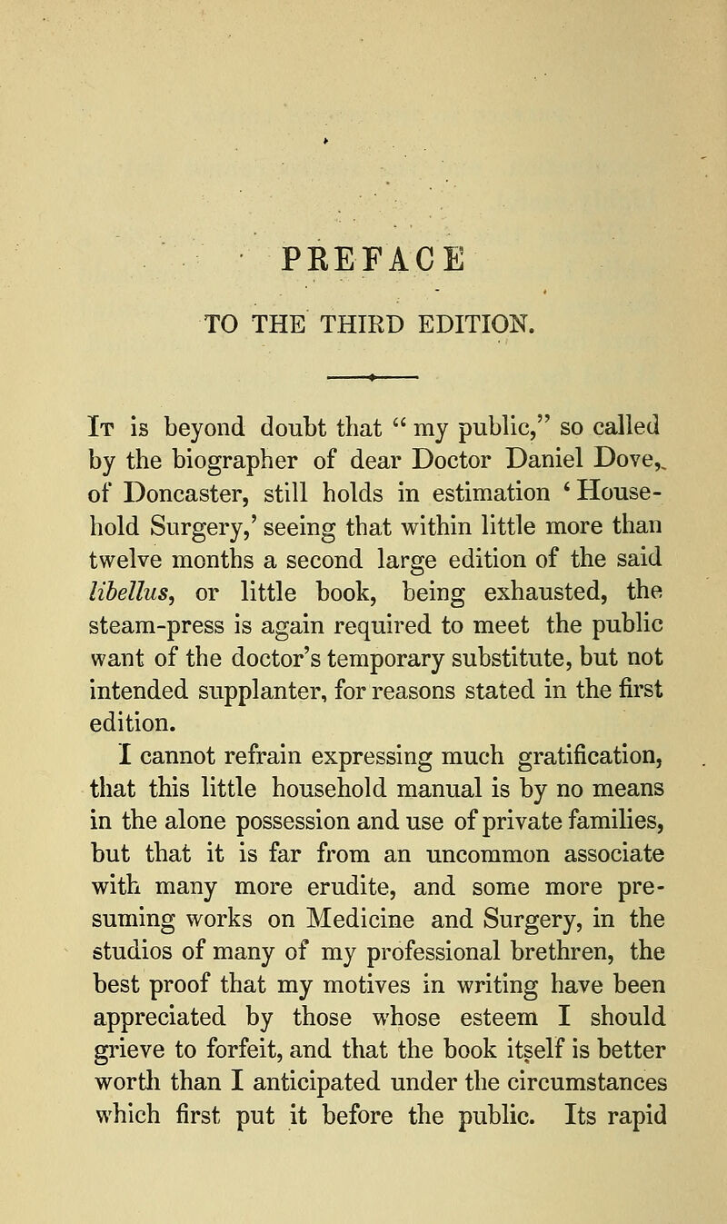 TO THE THIRD EDITION. It is beyond doubt that  my public, so called by the biographer of dear Doctor Daniel Dove,, of Doncaster, still holds in estimation 'House- hold Surgery,' seeing that within little more than twelve months a second large edition of the said Hbellus, or little book, being exhausted, the steam-press is again required to meet the public want of the doctor's temporary substitute, but not intended supplanter, for reasons stated in the first edition. I cannot refrain expressing much gratification, that this little household manual is by no means in the alone possession and use of private families, but that it is far from an uncommon associate with many more erudite, and some more pre- suming works on Medicine and Surgery, in the studios of many of my professional brethren, the best proof that my motives in writing have been appreciated by those whose esteem I should grieve to forfeit, and that the book itself is better worth than I anticipated under the circumstances which first put it before the public. Its rapid