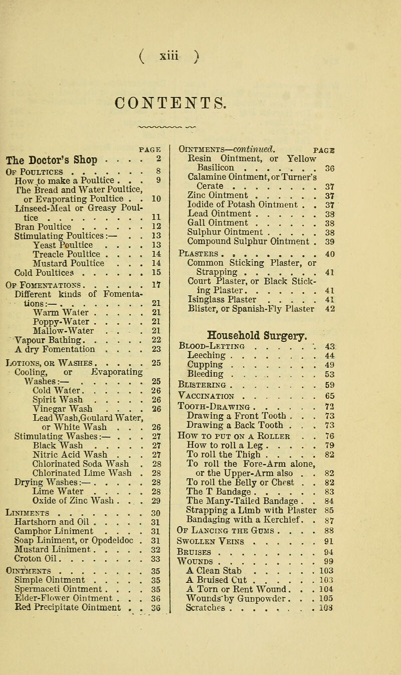 CONTENTS. PAGE The Doctor's Shop .... 2 Of Poultices 8 How ,to make a Poultice ... 9 The Bread and Water Poultice, or Evaporating Poultice . . 10 Linseed-Meal or Greasy Poul- tice 11 Bran Poultice 12 Stimulating Poultices:— . . 13 Yeast Poultice .... 13 Treacle Poultice .... 14 Mustard Poultice ... 14 Cold Poultices 15 Of Fomentations IT Different kinds of Fomenta- tions :— 21 Warm Water 21 Poppy-Water 21 Mallow-Water ... 21 Vapour Bathing 22 A dry Fomentation .... 23 Lotions, or Washes 25 Cooling, or Evaporating Washes:— 25 Cold Water 26 Spirit Wash 26 Vinegar Wash .... 26 Lead Wash.Goulard Water, or White Wash ... 26 Stimulating Washes:— ... 27 Black Wash 27 Nitric Acid Wash ... 27 Chlorinated Soda Wash . 28 Chlorinated Lime Wash . 28 Drying Washes:— 28 Lime Water 28 Oxide of Zinc Wash . ... 29 Liniments 30 Hartshorn and Oil 31 Camphor Liniment .... 31 Soap Liniment, or Opodeldoc . 31 Mustard Liniment 32 Croton Oil 33 Ointments 35 Simple Ointment 35 Spermaceti Ointment .... 35 Elder-Flower Ointment ... 36 Red Precipitate Ointment . . 36 Ointments—continued. page Resin Ointment, or Yellow Basilicon ....... 36 Calamine Ointment, or Turner's Cerate 37 Zinc Ointment 37 Iodide of Potash Ointment . . 37 Lead Ointment 38 Gall Ointment 38 Sulphur Ointment 38 Compound Sulphur Ointment . 39 Plasters 40 Common Sticking Plaster, or Strapping 41 Court Plaster, or Black Stick- ing Plaster 41 Isinglass Plaster 41 Blister, or Spanish-Fly Plaster 42 Household Surgery. Blood-Letting .43 Leeching 44 Cupping 49 Bleeding 53 Blistering 59 Vaccination 65 Tooth-Drawing 72 Drawing a Front Tooth ... 73 Drawing a Back Tooth ... 73 How to put on a Roller . . 76 How to roll a Leg 79 To roll the Thigh 82 To roll the Fore-Arm alone, or the Upper-Arm also . . 82 To roll the Belly or Chest . . 82 The T Bandage 83 The Many-Tailed Bandage . . 84 Strapping a Limb with Plaster 85 Bandaging with a Kerchief. . 87 Of Lancing the Gums .... 88 Swollen Veins 91 Bruises 94 Wounds 99 A Clean Stab .103 A Bruised Cut 103 A Torn or Rent Wound. . .104 Wounds'by Gunpowder. . . 105 Scratches 108