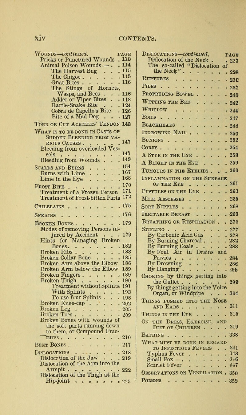 Wounds—continued. page Pricks or Punctured Wounds . HO Animal Poison Wounds:— . .114 The Harvest Bug . . .115 The Chigoe H5 Gnat Bites 116 The Stings of Hornets, Wasps, and Bees . . .116 Adder or Viper Bites . . 118 Eattle-Snake Bite ... 124 Cobra de Capello's Bite . 126 Bite of a Mad Dog . . .127 Torn or Cut Achilles' Tendon 143 What is to be done in Cases op Sudden Bleeding prom va- rious Causes 147 Bleeding from overloaded Ves- sels Uf Bleeding from Wounds . . .149 Scalds and Burns 15i Burns with Lime . . . . .16* Lime in the Eye 168 Frost Bite l*° Treatment of a Frozen Person 1*1 Treatment of Frost-bitten Parts I'2 Chilblains 1*5 Sprains 1*6 Broken Bones 1*9 Modes of removing Persons in- jured by Accident . . . 179 Hints for Managing Broken Bones 182 Broken Ribs 183 Broken Collar Bone .... 185 Broken Arm above the Elbow 186 Broken Arm below the Elbow 189 Broken Fingers 189 Broken Thigh 190 Treatment without Splints 191 With Splints 193 To use four Splints . . . 198 Broken Knee-cap 202 Broken Leg 205 Broken Toes 209 Broken Bones with wounds of the soft parts running down __to them, or Compound Frac- tures 210 Bent Bones 21? Dislocations 218 Dislocation of the Jaw . . .219 Dislocation of the Arm into the Armpit 222 Dislocation of the Thigh at, the Hip-joint , 6 ... * * .225 Dislocations—continued. page Dislocation of the Neck . ,. 227 The so-called Dislocation of the Neck 228 Ruptures ........ 23C Piles 237 Protruding Bowel 240 Wetting the Bed 242 Whitlow ...... . 244 Boils • • • • 247 Blackheads 248 Ingrowing Nail 250 Bunions 252 Corns 254 A Stye in the Eye 258 A Blight in the Eye .... 259 Tumours in the Eyelids . . . 260 Inflammation on the Surface of the Eye 261 Pustules on the Eye . . . .263 Milk Abscesses 235 Sore Nipples 268 Irritable Breast 269 Breathing or Respiration . . 270 Stifling 277 By Carbonic Acid Gas . . .278 By Burning Charcoal . . . .282 By Burning Coals 283 By Foul Air in Drains and Privies 284 By Drowning 286 By Hanging 295 Choking by things getting into the Gullet 299 By things getting into the Voice Organ, or Windpipe . . . 304 Things pushed into the Nose and Ears 311 Things in the Eye 315 On the Dress, Exercise, and Diet of Children .... 319 Bathing 338 What must be done in regard to Infectious Fevers . . 341 Typhus Fever 343 Small Pox 346 Scarlet FeVer ....... <J47 Observations on Ventilation . 350 Poisons 359