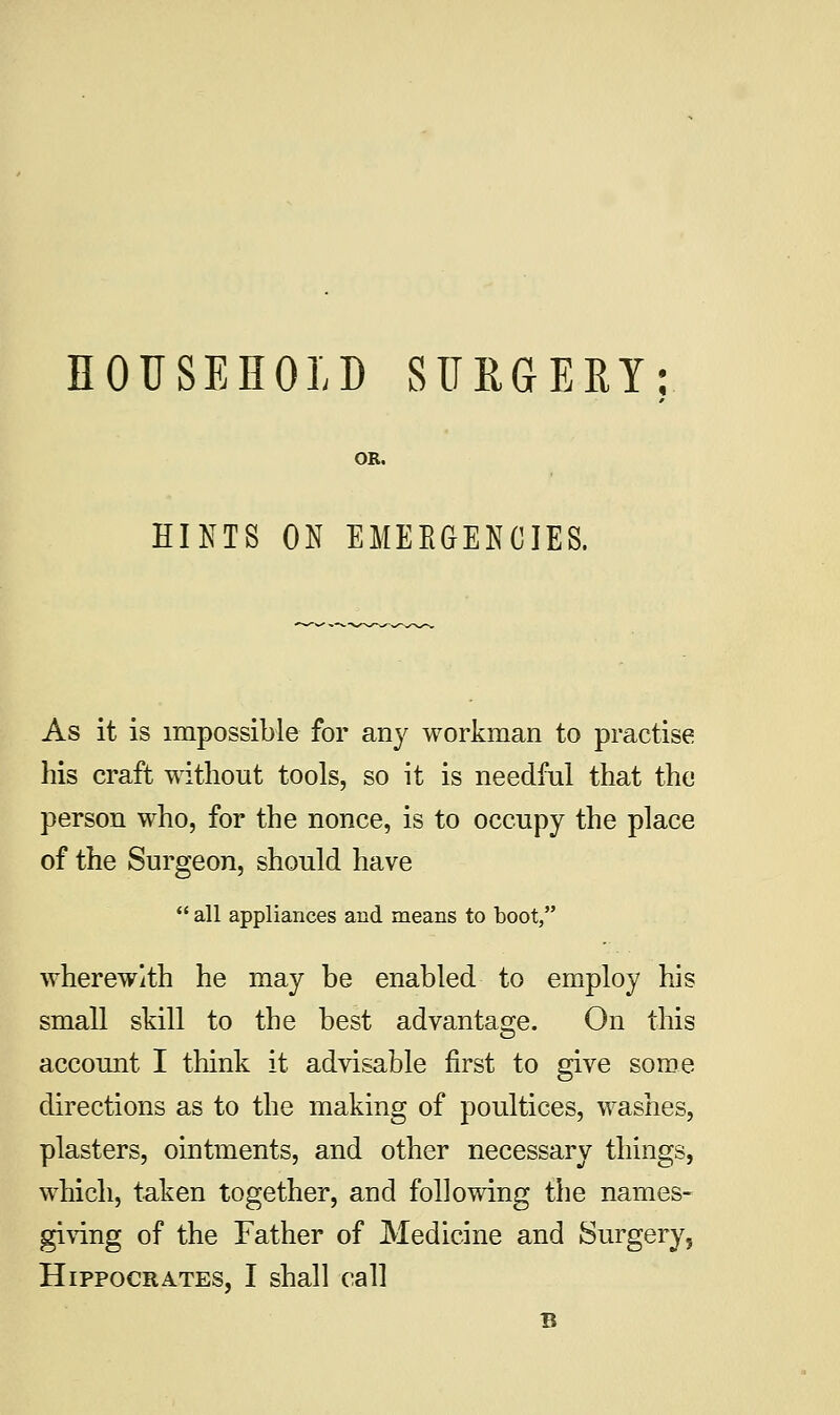 HOUSEHOLD SURGERY: HINTS ON EMERGENCIES. As it is impossible for airy workman to practise his craft without tools, so it is needful that the person who, for the nonce, is to occupy the place of the Surgeon, should have  all appliances and means to boot, wherewith he may be enabled to employ his small skill to the best advantage. On this account I think it advisable first to give some directions as to the making of poultices, washes, plasters, ointments, and other necessary things, which, taken together, and following the names- giving of the Father of Medicine and Surgery, Hippocrates, I shall call B