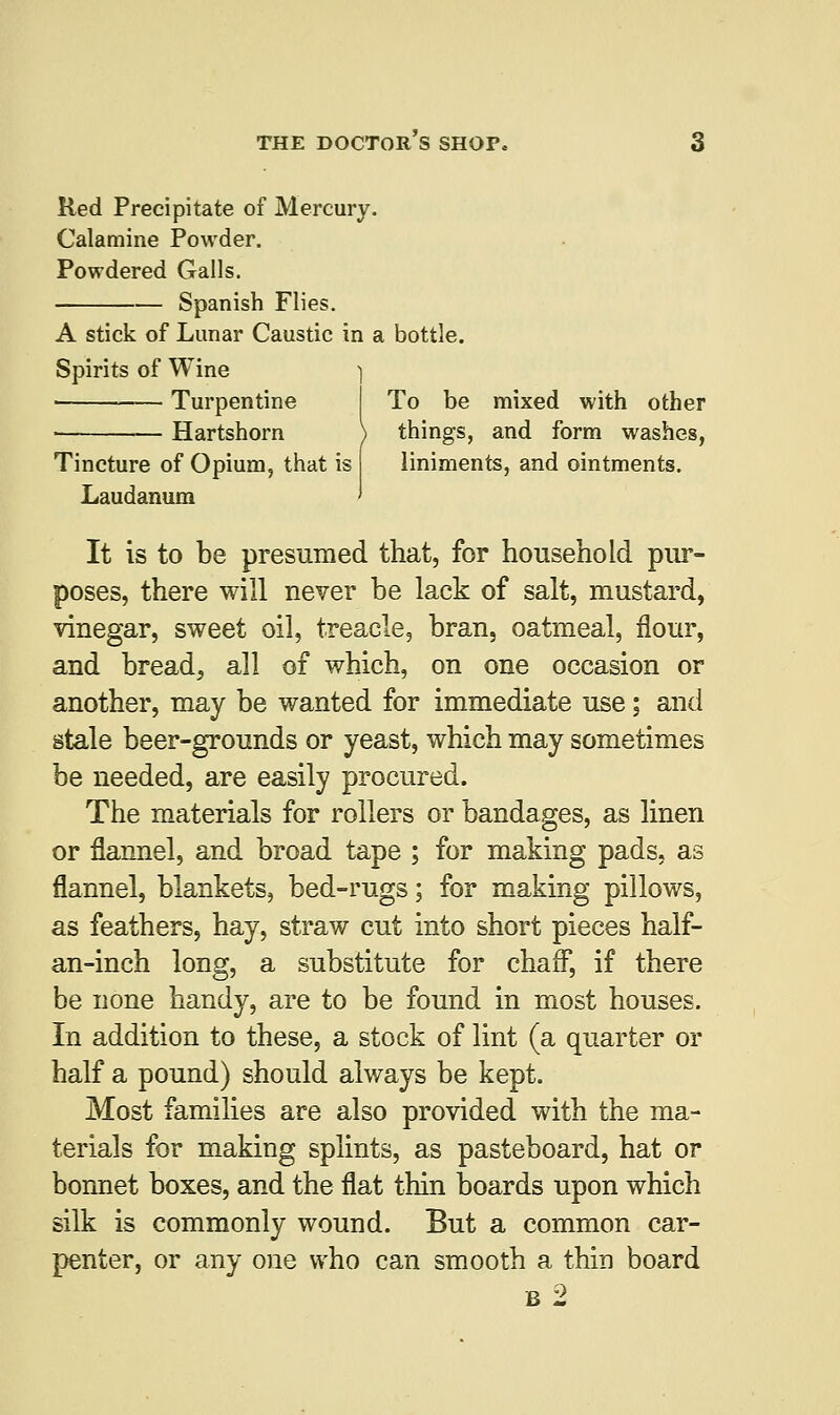 Red Precipitate of Mercury. Calamine Powder. Powdered Galls. Spanish Flies. A stick of Lunar Caustic in a bottle. Spirits of Wine ] Turpentine I To be mixed with other • Hartshorn \ things, and form washes, Tincture of Opium, that is liniments, and ointments. Laudanum ' It is to be presumed that, for household pur- poses, there will never be lack of salt, mustard, vinegar, sweet oil, treacle, bran, oatmeal, flour, and bread, all of which, on one occasion or another, may be wanted for immediate use; and stale beer-grounds or yeast, which may sometimes be needed, are easily procured. The materials for rollers or bandages, as linen or flannel, and broad tape ; for making pads, as flannel, blankets, bed-rugs; for making pillows, as feathers, hay, straw cut into short pieces half- an-inch long, a substitute for chaff, if there be none handy, are to be found in most houses. In addition to these, a stock of lint (a quarter or half a pound) should always be kept. Most families are also provided with the ma- terials for making splints, as pasteboard, hat or bonnet boxes, and the flat thin boards upon which silk is commonly wound. But a common car- penter, or any one who can smooth a thin board b2