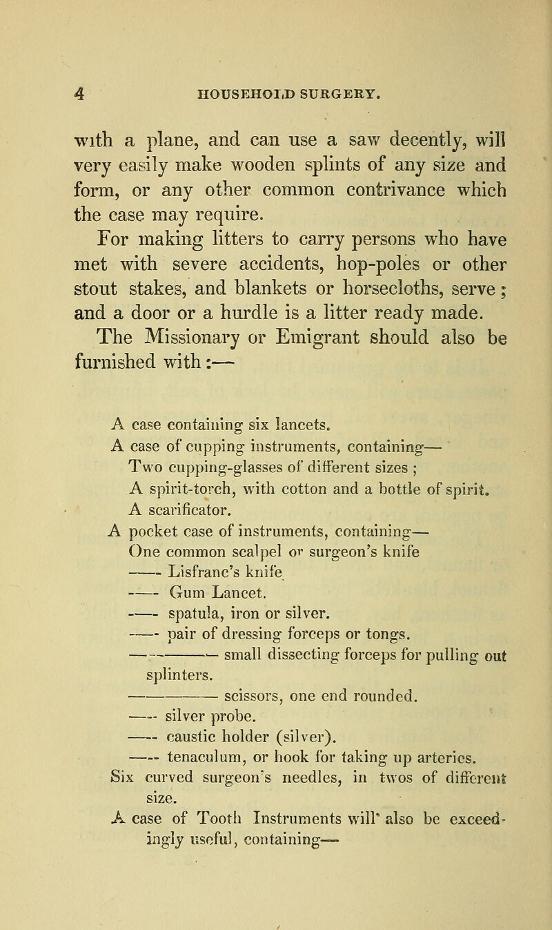 with a plane, and can use a saw decently, will very easily make wooden splints of any size and form, or any other common contrivance which the case may require. For making litters to carry persons who have met with severe accidents, hop-poles or other stout stakes, and blankets or horsecloths, serve; and a door or a hurdle is a litter ready made. The Missionary or Emigrant should also be furnished with:— A case containing six lancets. A case of cupping instruments, containing— Two cupping-glasses of different sizes ; A spirit-torch, with cotton and a bottle of spirit. A scarificator. A pocket case of instruments, containing— One common scalpel or surgeon's knife Lisfranc's knife Gum Lancet. spatula, iron or silver. pair of dressing forceps or tongs. — small dissecting forceps for pulling out splinters. scissors, one end rounded. —- silver probe. caustic holder (silver). tenaculum, or hook for taking up arteries. Six curved surgeon's needles, in twos of different size. A case of Tooth Instruments will* also be exceed- ingly useful, containing—