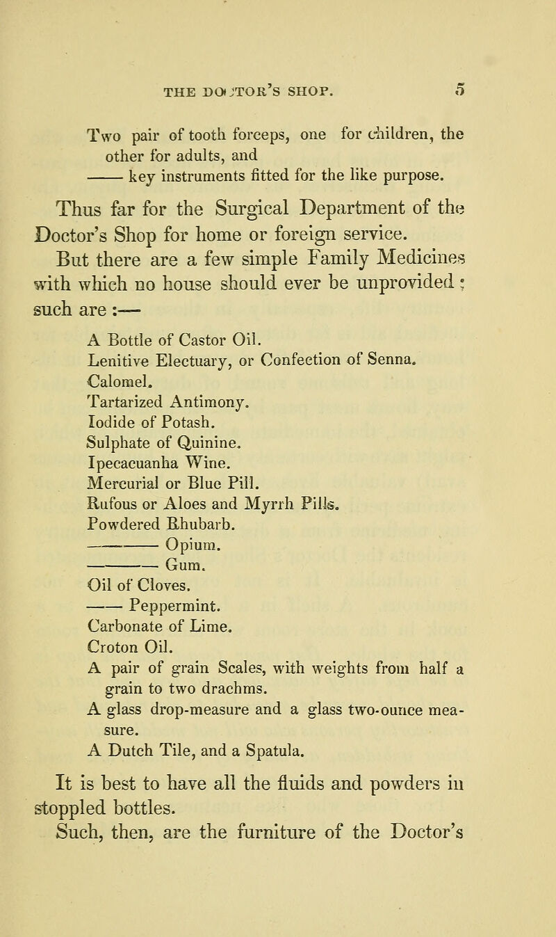 Two pair of tooth forceps, one for children, the other for adults, and key instruments fitted for the like purpose. Thus far for the Surgical Department of the Doctor's Shop for home or foreign service. But there are a few simple Family Medicines with which no house should ever be unprovided • such are :— A Bottle of Castor Oil. Lenitive Electuary, or Confection of Senna. Calomel. Tartarized Antimony. Iodide of Potash. Sulphate of Quinine. Ipecacuanha Wine. Mercurial or Blue Pill. Rufous or Aloes and Myrrh Pills. Powdered Rhubarb. Opium. Gum. Oil of Cloves. Peppermint. Carbonate of Lime. Croton Oil. A pair of grain Scales, with weights from half a grain to two drachms. A glass drop-measure and a glass two-ounce mea- sure. A Dutch Tile, and a Spatula. It is best to have all the fluids and powders in stoppled bottles. Such, then, are the furniture of the Doctor's