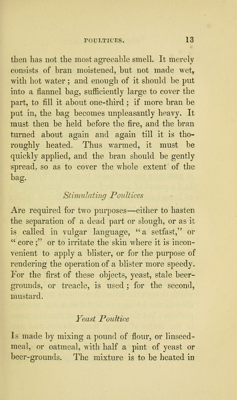 then has not the most agreeable smell. It merely consists of bran moistened, but not made wet, with hot water; and enough of it should be put into a flannel bag, sufficiently large to cover the part, to fill it about one-third ; if more bran be put in, the bag becomes unpleasantly heavy. It must then be held before the fire, and the bran turned about again and again till it is tho- roughly heated. Thus warmed, it must be quickly applied, and the bran should be gently spread, so as to cover the whole extent of the bag. Stimulating Poultices Are required for two purposes—either to hasten the separation of a dead part or slough, or as it is called in vulgar language,  a setfast, or  core; or to irritate the skin where it is incon- venient to apply a blister, or for the purpose of rendering the operation of a blister more speedy. For the first of these objects, yeast, stale beer- grounds, or treacle, is used; for the second, mustard. Yeast Poultice Is made by mixing a pound of flour, or linseed- meal, or oatmeal, with half a pint of yeast or beer-grounds. The mixture is to be heated in
