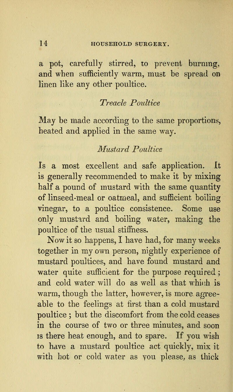 a pot, carefully stirred, to prevent burning, and when sufficiently warm, must be spread on linen like any other poultice. Treacle Poultice May be made according to the same proportions, heated and applied in the same way. Mustard Poultice Is a most excellent and safe application. It is generally recommended to make it by mixing half a pound of mustard with the same quantity of linseed-meal or oatmeal, and sufficient boiling vinegar, to a poultice consistence. Some use only mustard and boiling water, making the poultice of the usual stifihess. Now it so happens, I have had, for many weeks together in my own person, nightly experience of mustard poultices, and have found mustard and water quite sufficient for the purpose requi red ; and cold water will do as well as that whitih is warm, though the latter, however, is more agree- able to the feelings at first than a cold mustard poultice ; but the discomfort from the cold ceases in the course of two or three minutes, and soon is there heat enough, and to spare. If you wish to have a mustard poultice act quickly, mix it with hot or cold water as you please, as thick