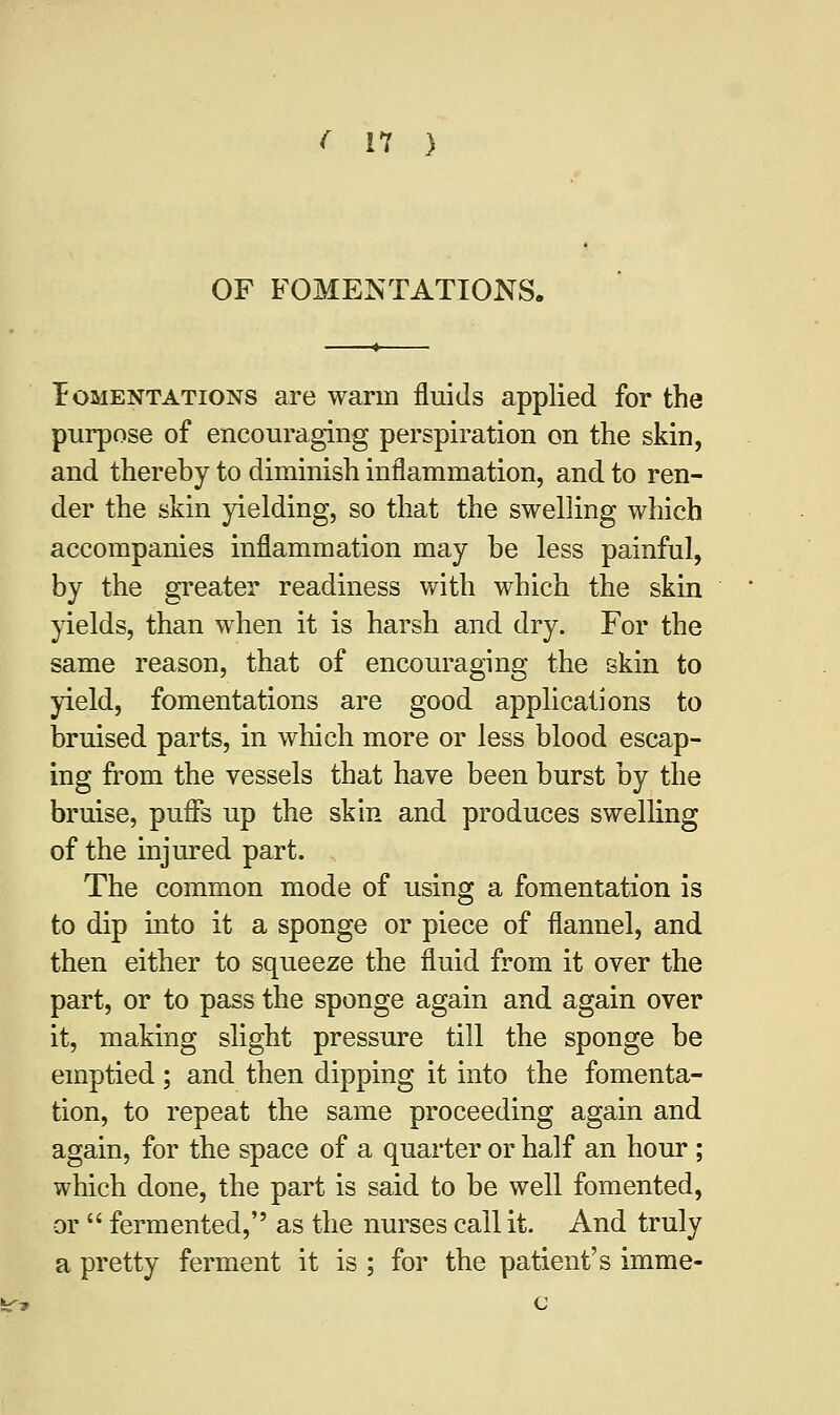 OF FOMENTATIONS. Fomentations are warm fluids applied for the purpose of encouraging perspiration on the skin, and thereby to diminish inflammation, and to ren- der the skin yielding, so that the swelling which accompanies inflammation may he less painful, by the greater readiness with which the skin yields, than when it is harsh and dry. For the same reason, that of encouraging the skin to yield, fomentations are good applications to bruised parts, in which more or less blood escap- ing from the vessels that have been burst by the bruise, puffs up the skin and produces swelling of the injured part. The common mode of using a fomentation is to dip into it a sponge or piece of flannel, and then either to squeeze the fluid from it over the part, or to pass the sponge again and again over it, making slight pressure till the sponge be emptied; and then dipping it into the fomenta- tion, to repeat the same proceeding again and again, for the space of a quarter or half an hour ; which done, the part is said to be well fomented, or  fermented, as the nurses call it. And truly a pretty ferment it is ; for the patient's imme-