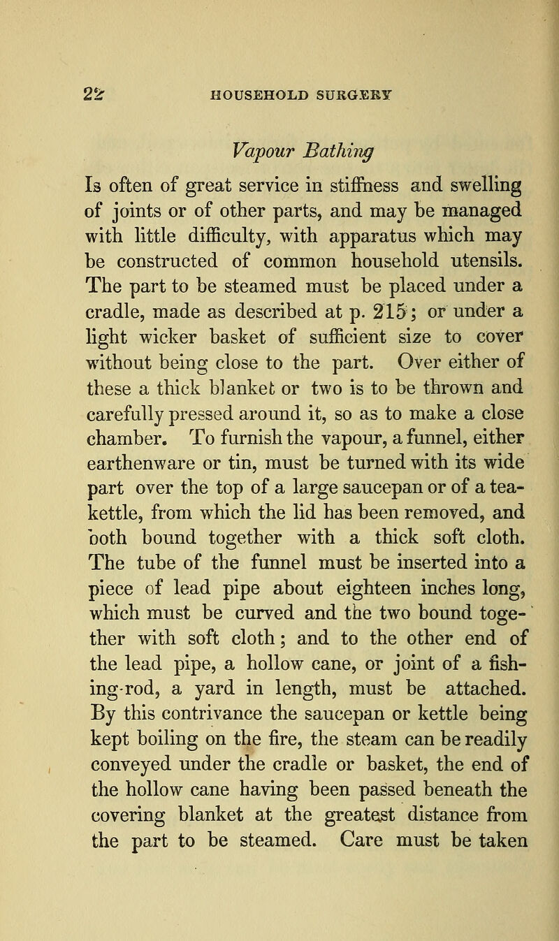 Vapour Bathing Is often of great service in stiffness and swelling of joints or of other parts, and may be managed with little difficulty, with apparatus which may be constructed of common household utensils. The part to be steamed must be placed under a cradle, made as described at p. 215;; or under a light wicker basket of sufficient size to cover without being close to the part. Over either of these a thick blanket or two is to be thrown and carefully pressed around it, so as to make a close chamber. To furnish the vapour, a funnel, either earthenware or tin, must be turned with its wide part over the top of a large saucepan or of a tea- kettle, from which the lid has been removed, and both bound together with a thick soft cloth. The tube of the funnel must be inserted into a piece of lead pipe about eighteen inches long, which must be curved and the two bound toge- ther with soft cloth; and to the other end of the lead pipe, a hollow cane, or joint of a fish- ing-rod, a yard in length, must be attached. By this contrivance the saucepan or kettle being kept boiling on the fire, the steam can be readily conveyed under the cradle or basket, the end of the hollow cane having been passed beneath the covering blanket at the greatest distance from the part to be steamed. Care must be taken