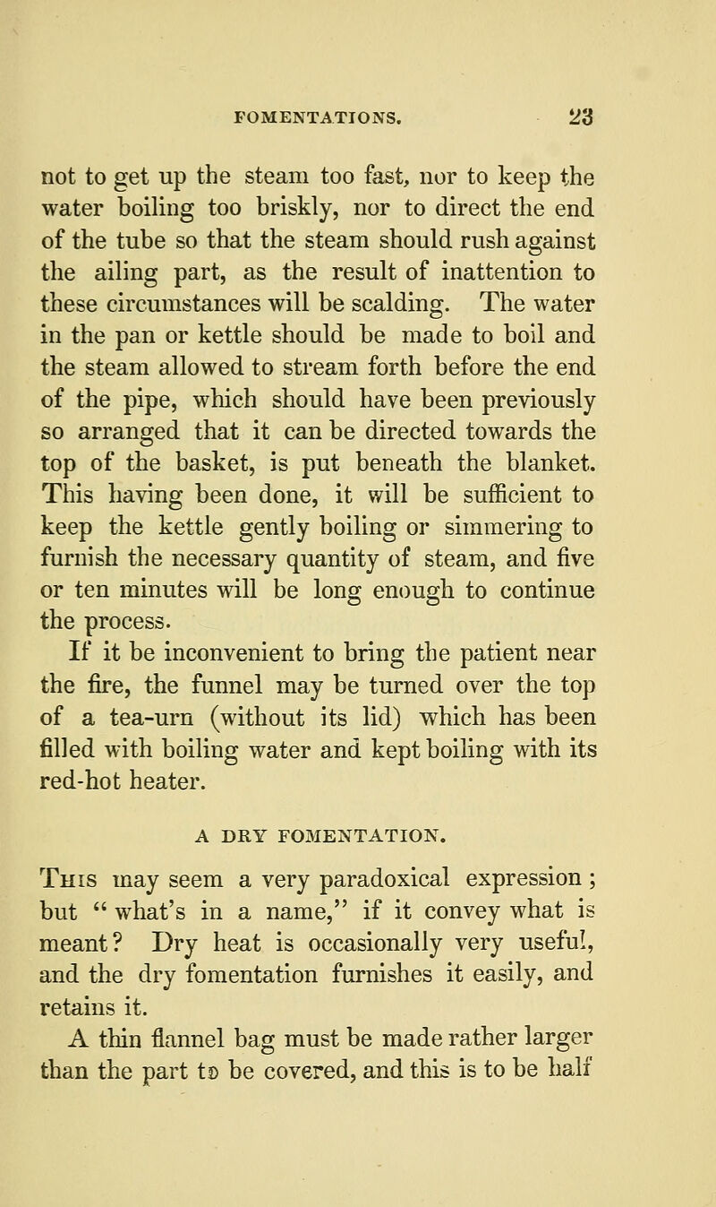 not to get up the steam too fast, nor to keep the water boiling too briskly, nor to direct the end of the tube so that the steam should rush against the ailing part, as the result of inattention to these circumstances will be scalding. The water in the pan or kettle should be made to boil and the steam allowed to stream forth before the end of the pipe, which should have been previously so arranged that it can be directed towards the top of the basket, is put beneath the blanket. This having been done, it will be sufficient to keep the kettle gently boiling or simmering to furnish the necessary quantity of steam, and five or ten minutes will be long enough to continue the process. If it be inconvenient to bring the patient near the fire, the funnel may be turned over the top of a tea-urn (without its lid) which has been filled with boiling water and kept boiling with its red-hot heater. A DRY FOMENTATION. This may seem a very paradoxical expression ; but  what's in a name, if it convey what is meant? Dry heat is occasionally very useful, and the dry fomentation furnishes it easily, and retains it. A thin flannel bag must be made rather larger than the part t$> be covered, and this is to be half