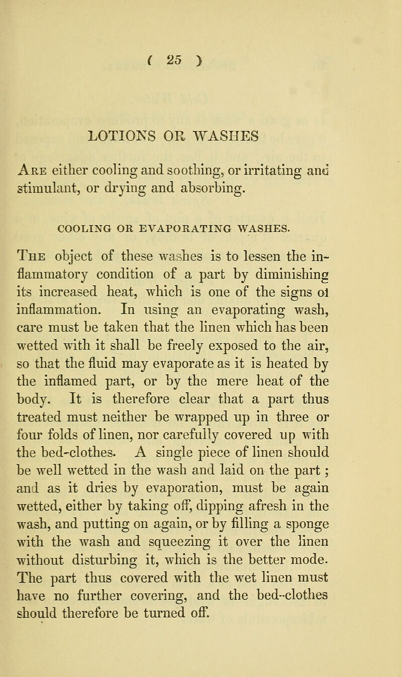 LOTIONS OR WASHES Are either cooling and soothing, or irritating and stimulant, or drying and absorbing. COOLING OR EVAPORATING WASHES. The object of these washes is to lessen the in- flammatory condition of a part by diminishing its increased heat, which is one of the signs ol inflammation. In using an evaporating wash, care must be taken that the linen which has been wetted with it shall be freely exposed to the air, so that the fluid may evaporate as it is heated by the inflamed part, or by the mere heat of the body. It is therefore clear that a part thus treated must neither be wrapped up in three or four folds of linen, nor carefully covered up with the bed-clothes. A single piece of linen should be well wetted in the wash and laid on the part; and as it dries by evaporation, must be again wetted, either by taking off, dipping afresh in the wash, and putting on again, or by filling a sponge with the wash and squeezing it over the linen without disturbing it, which is the better mode. The part thus covered with the wet linen must have no further covering, and the bed-clothes should therefore be turned off.