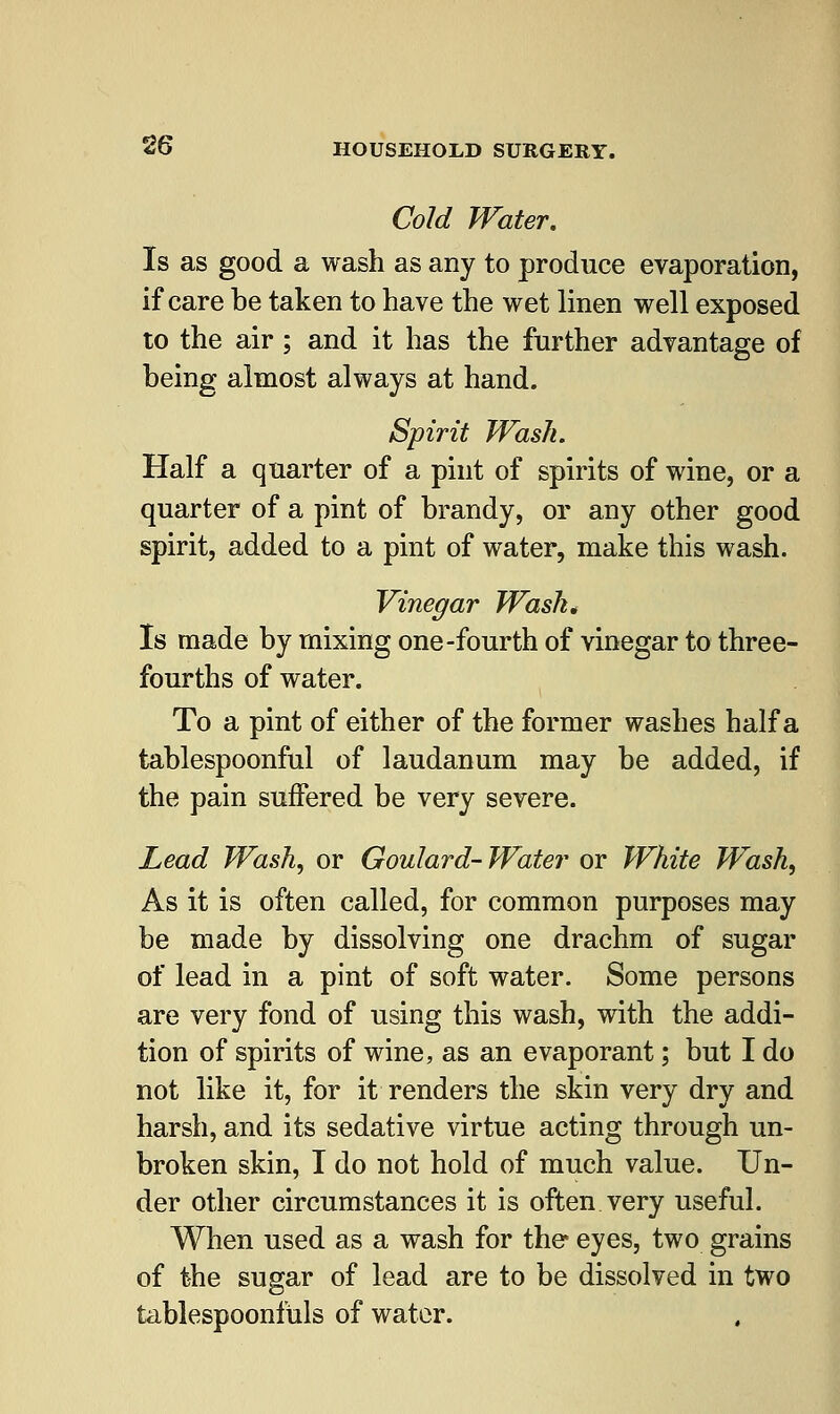 Cold Water, Is as good a wash as any to produce evaporation, if care be taken to have the wet linen well exposed to the air ; and it has the further advantage of being almost always at hand. Spirit Wash. Half a quarter of a pint of spirits of wine, or a quarter of a pint of brandy, or any other good spirit, added to a pint of water, make this wash. Vinegar Wash* Is made by mixing one-fourth of vinegar to three- fourths of water. To a pint of either of the former washes half a tablespoonful of laudanum may be added, if the pain suffered be very severe. Lead Wash, or Goulard- Water or White Wash, As it is often called, for common purposes may be made by dissolving one drachm of sugar of lead in a pint of soft water. Some persons are very fond of using this wash, with the addi- tion of spirits of wine, as an evaporant; but I do not like it, for it renders the skin very dry and harsh, and its sedative virtue acting through un- broken skin, I do not hold of much value. Un- der other circumstances it is often very useful. When used as a wash for the eyes, two grains of the sugar of lead are to be dissolved in two tablespoonfuls of water.
