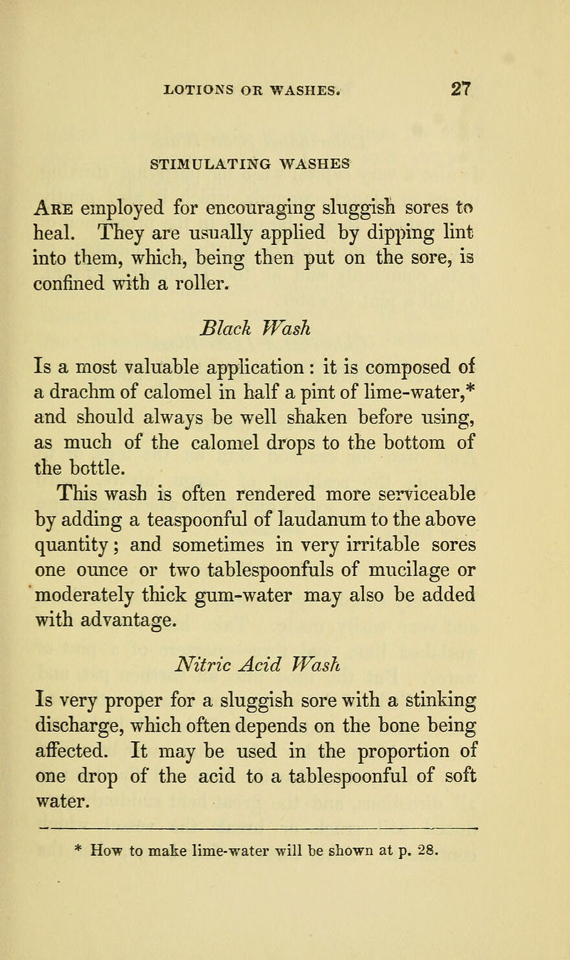 STIMULATING WASHES Are employed for encouraging sluggish sores to heal. They are usually applied by dipping lint into them, which, being then put on the sore, is confined with a roller. Black Wash Is a most valuable application : it is composed of a drachm of calomel in half a pint of lime-water,* and should always be well shaken before using, as much of the calomel drops to the bottom of the bottle. This wash is often rendered more serviceable by adding a teaspoonful of laudanum to the above quantity; and sometimes in very irritable sores one ounce or two tablespoonfuls of mucilage or moderately thick gum-water may also be added with advantage. Nitric Acid Wash Is very proper for a sluggish sore with a stinking discharge, which often depends on the bone being affected. It may be used in the proportion of one drop of the acid to a tablespoonful of soft water. * How to make lime-water will be shown at p. 28.