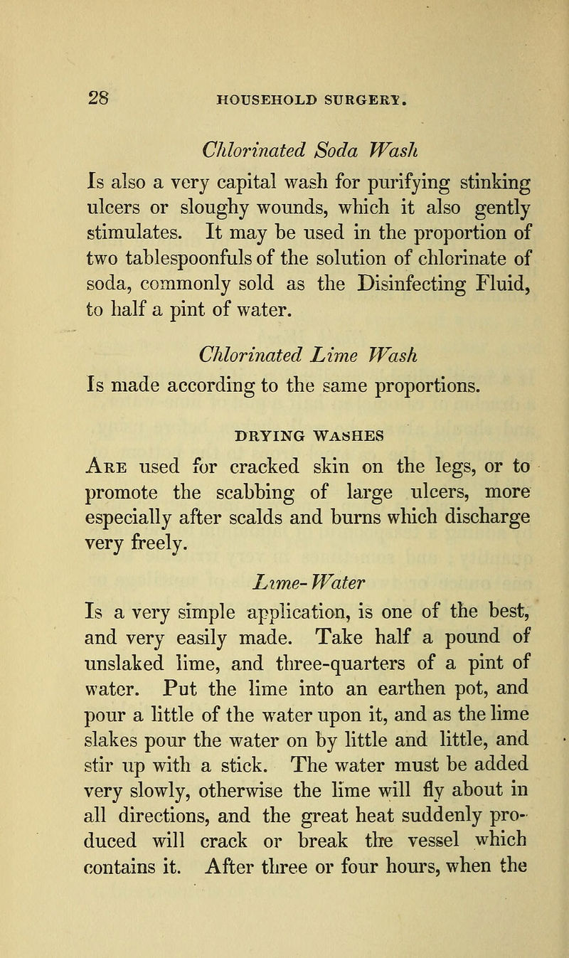Chlorinated Soda Wash Is also a very capital wash for purifying stinking ulcers or sloughy wounds, which it also gently stimulates. It may be used in the proportion of two tablespoonfuls of the solution of chlorinate of soda, commonly sold as the Disinfecting Fluid, to half a pint of water. Chlorinated Lime Wash Is made according to the same proportions. drying washes Are used for cracked skin on the legs, or to promote the scabbing of large ulcers, more especially after scalds and burns which discharge very freely. Lime- Water Is a very simple application, is one of the best, and very easily made. Take half a pound of unslaked lime, and three-quarters of a pint of water. Put the lime into an earthen pot, and pour a little of the water upon it, and as the lime slakes pour the water on by little and little, and stir up with a stick. The water must be added very slowly, otherwise the lime will fly about in all directions, and the great heat suddenly pro- duced will crack or break the vessel which contains it. After three or four hours, when the