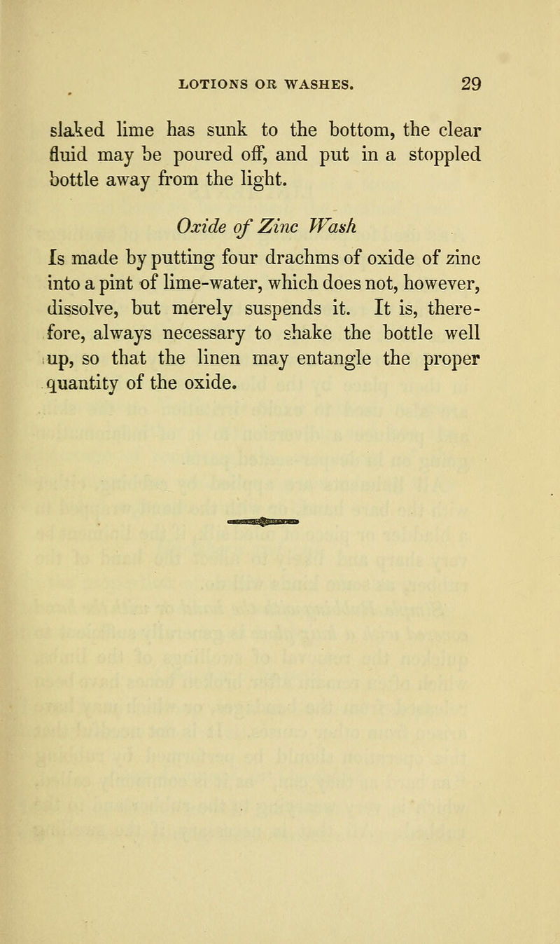 slaked lime has sunk to the bottom, the clear fluid may be poured off, and put in a stoppled bottle away from the light. Oxide of Zinc Wash Is made by putting four drachms of oxide of zinc into a pint of lime-water, which does not, however, dissolve, but merely suspends it. It is, there- fore, always necessary to shake the bottle well up, so that the linen may entangle the proper quantity of the oxide.