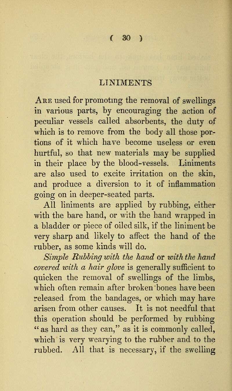 LINIMENTS Are used for promoting the removal of swellings in various parts, by encouraging the action of peculiar vessels called absorbents, the duty of which is to remove from the body all those por- tions of it which have become useless or even hurtful, so that new materials may be supplied in their place by the blood-vessels. Liniments are also used to excite irritation on the skin, and produce a diversion to it of inflammation going on in deeper-seated parts. All liniments are applied by rubbing, either with the bare hand, or with the hand wrapped in a bladder or piece of oiled silk, if the liniment be very sharp and likely to affect the hand of the rubber, as some kinds will do. Simple Rubbing with the hand or with the hand covered with a hair glove is generally sufficient to quicken the removal of swellings of the limbs, which often remain after broken bones have been released from the bandages, or which may have arisen from other causes. It is not needful that this operation should be performed by rubbing  as hard as they can, as it is commonly called, which is very wearying to the rubber and to the rubbed. All that is necessary, if the swelling