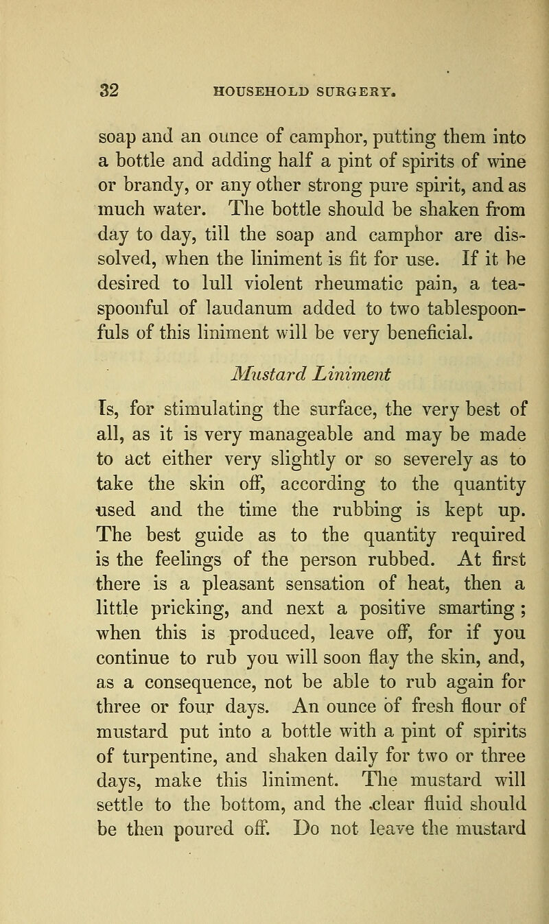 soap and an ounce of camphor, putting them into a bottle and adding half a pint of spirits of wine or brandy, or any other strong pure spirit, and as much water. The bottle should be shaken from day to day, till the soap and camphor are dis- solved, when the liniment is fit for use. If it be desired to lull violent rheumatic pain, a tea- spoonful of laudanum added to two tablespoon- fuls of this liniment will be very beneficial. Mustard Liniment Ts, for stimulating the surface, the very best of all, as it is very manageable and may be made to act either very slightly or so severely as to take the skin off, according to the quantity used and the time the rubbing is kept up. The best guide as to the quantity required is the feelings of the person rubbed. At first there is a pleasant sensation of heat, then a little pricking, and next a positive smarting ; when this is produced, leave off, for if you continue to rub you will soon flay the skin, and, as a consequence, not be able to rub again for three or four days. An ounce of fresh flour of mustard put into a bottle with a pint of spirits of turpentine, and shaken daily for two or three days, make this liniment. The mustard will settle to the bottom, and the .clear fluid should be then poured off. Do not leave the mustard