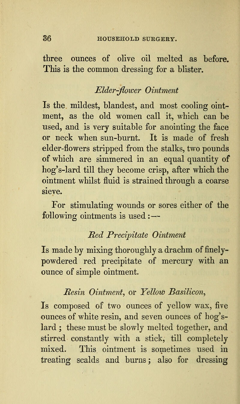 three ounces of olive oil melted as before. This is the common dressing for a blister. Elder-flower Ointment Is the mildest, blandest, and most cooling oint- ment, as the old women call it, which can be used, and is very suitable for anointing the face or neck when sun-burnt. It is made of fresh elder-flowers stripped from the stalks, two pounds of which are simmered in an equal quantity of hog's-lard till they become crisp, after which the ointment whilst fluid is strained through a coarse sieve. For stimulating wounds or sores either of the following ointments is used:— Red Precipitate Ointment Is made by mixing thoroughly a drachm of finely- powdered red precipitate of mercury with an ounce of simple ointment. Resin Ointment, or Yellotd Basilicon, Is composed of two ounces of yellow wax, five ounces of white resin, and seven ounces of hog's- lard ; these must be slowly melted together, and stirred constantly with a stick, till completely mixed. This ointment is sometimes used in treating scalds and burns; also for dressing