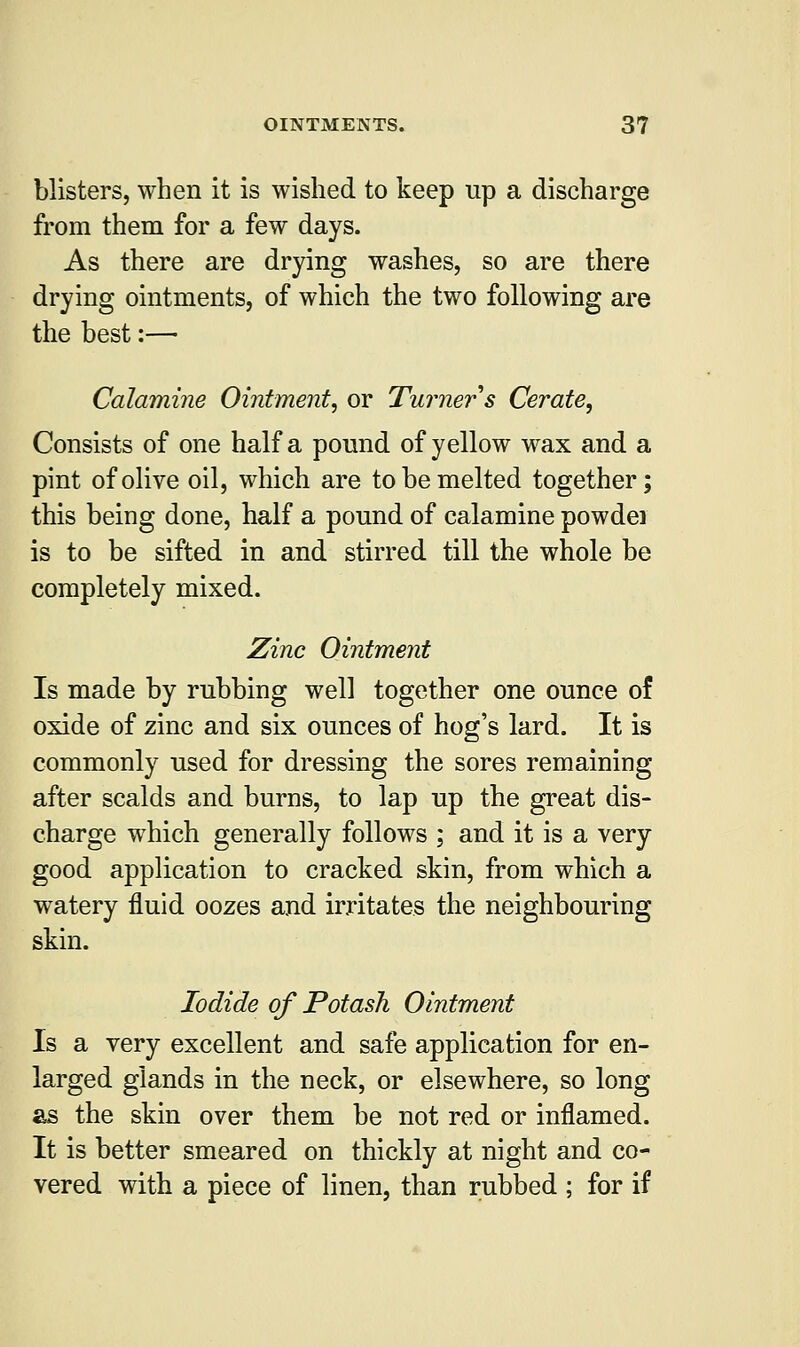 blisters, when it is wished to keep up a discharge from them for a few days. As there are drying washes, so are there drying ointments, of which the two following are the best:— Calamine Ointment, or Turner s Cerate, Consists of one half a pound of yellow wax and a pint of olive oil, which are to be melted together; this being done, half a pound of calamine powdei is to be sifted in and stirred till the whole be completely mixed. Zinc Ointment Is made by rubbing well together one ounce of oxide of zinc and six ounces of hog's lard. It is commonly used for dressing the sores remaining after scalds and burns, to lap up the great dis- charge which generally follows ; and it is a very good application to cracked skin, from which a watery fluid oozes and irritates the neighbouring skin. Iodide of Potash Ointment Is a very excellent and safe application for en- larged glands in the neck, or elsewhere, so long as the skin over them be not red or inflamed. It is better smeared on thickly at night and co- vered with a piece of linen, than rubbed ; for if