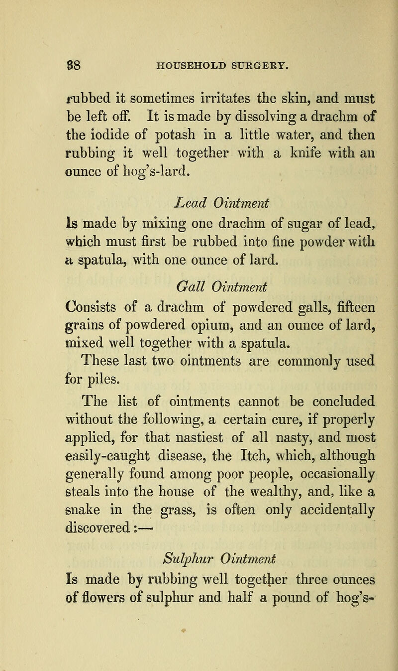 rubbed it sometimes irritates the skin, and must be left off. It is made by dissolving a drachm of the iodide of potash in a little water, and then rubbing it well together with a knife with an ounce of hog's-lard. Lead Ointment Is made by mixing one drachm of sugar of lead, which must first be rubbed into fine powder with a spatula, with one ounce of lard. Gall Ointment Consists of a drachm of powdered galls, fifteen grains of powdered opium, and an ounce of lard, mixed well together with a spatula. These last two ointments are commonly used for piles. The list of ointments cannot be concluded without the following, a certain cure, if properly applied, for that nastiest of all nasty, and most easily-caught disease, the Itch, which, although generally found among poor people, occasionally steals into the house of the wealthy, and, like a snake in the grass, is often only accidentally discovered:— Sulphur Ointment Is made by rubbing well together three ounces of flowers of sulphur and half a pound of hog's-