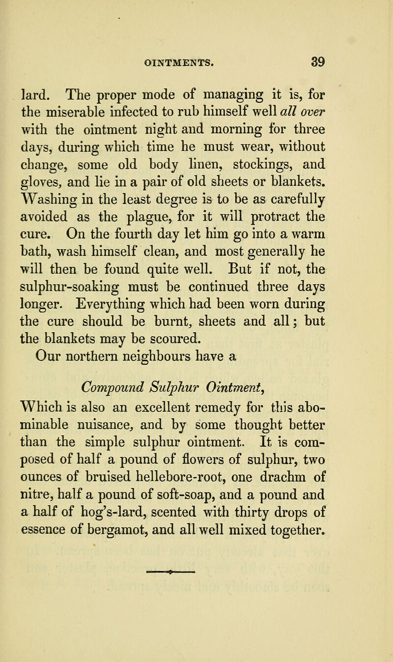 lard. The proper mode of managing it is, for the miserable infected to rub himself well all over with the ointment night and morning for three days, during which time he must wear, without change, some old body linen, stockings, and gloves, and lie in a pair of old sheets or blankets. Washing in the least degree is to be as carefully avoided as the plague, for it will protract the cure. On the fourth day let him go into a warm bath, wash himself clean, and most generally he will then be found quite well. But if not, the sulphur-soaking must be continued three days longer. Everything which had been worn during the cure should be burnt, sheets and all; but the blankets may be scoured. Our northern neighbours have a Compound Sulphur Ointment, Which is also an excellent remedy for this abo- minable nuisance, and by some thought better than the simple sulphur ointment, It is com- posed of half a pound of flowers of sulphur, two ounces of bruised hellebore-root, one drachm of nitre, half a pound of soft-soap, and a pound and a half of hog's-lard, scented with thirty drops of essence of bergamot, and all well mixed together.