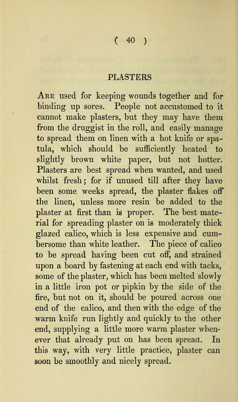 PLASTERS Are used for keeping wounds together and for binding up sores. People not accustomed to it cannot make plasters, but they may have them from the druggist in the roll, and easily manage to spread them on linen with a hot knife or spa- tula, which should be sufficiently heated to slightly brown white paper, but not hotter. Plasters are best spread when wanted, and used whilst fresh; for if unused till after they have been some weeks spread, the plaster flakes off the linen, unless more resin be added to the plaster at first than is proper. The best mate- rial for spreading plaster on is moderately thick glazed calico, which is less expensive and cum- bersome than white leather. The piece of calico to be spread having been cut off, and strained upon a board by fastening at each end with tacks, some of the plaster, which has been melted slowly in a little iron pot or pipkin by the side of the fire, but not on it, should be poured across one end of the calico, and then with the edge of the warm knife run lightly and quickly to the other end, supplying a little more warm plaster when- ever that already put on has been spread. In this way, with very little practice, plaster can soon be smoothly and nicely spread.