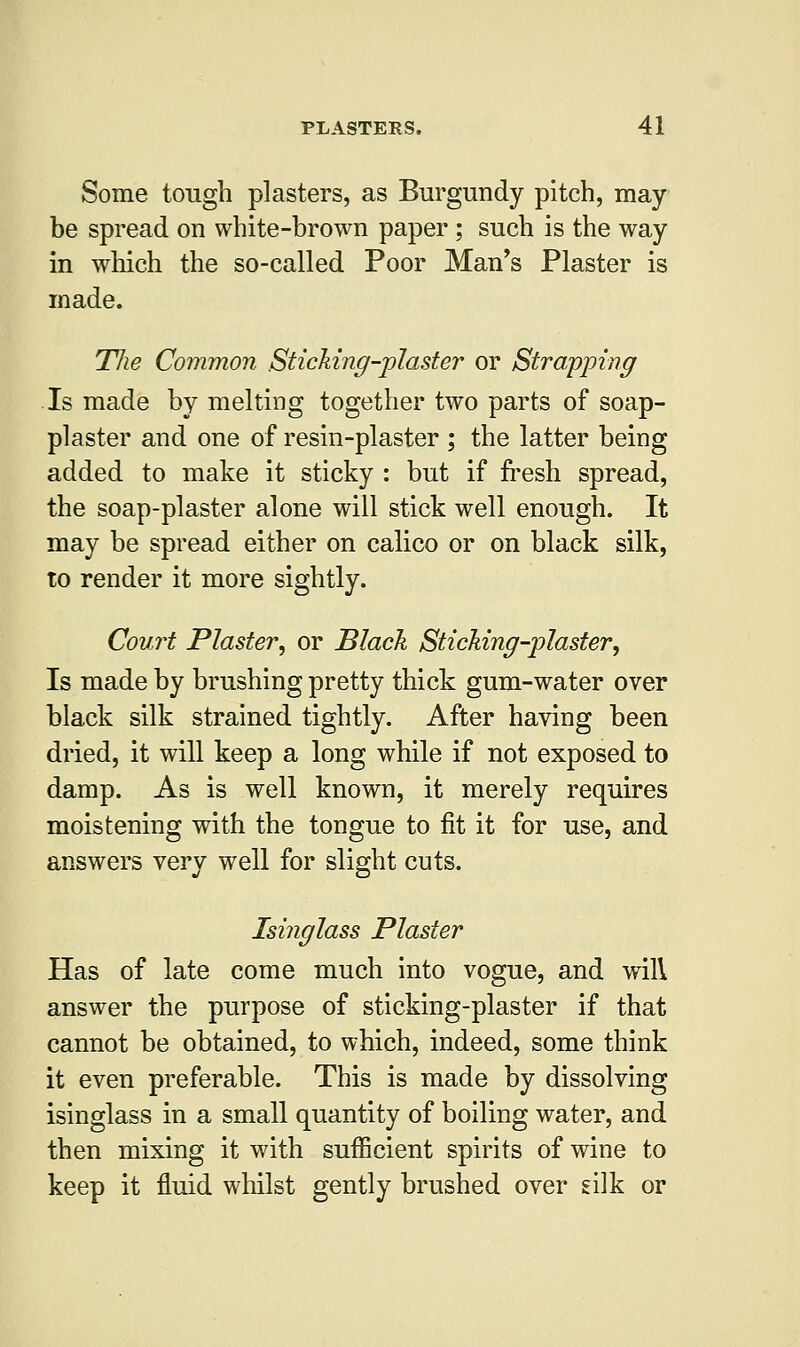 Some tough plasters, as Burgundy pitch, may- be spread on white-brown paper ; such is the way in which the so-called Poor Man's Plaster is made. The Common Sticking-plaster or Strapping Is made by melting together two parts of soap- plaster and one of resin-plaster ; the latter being added to make it sticky : but if fresh spread, the soap-plaster alone will stick well enough. It may be spread either on calico or on black silk, to render it more sightly. Court Plaster, or Black Sticking-plaster, Is made by brushing pretty thick gum-water over black silk strained tightly. After having been dried, it will keep a long while if not exposed to damp. As is well known, it merely requires moistening with the tongue to fit it for use, and answers very well for slight cuts. Isinglass Plaster Has of late come much into vogue, and will answer the purpose of sticking-plaster if that cannot be obtained, to which, indeed, some think it even preferable. This is made by dissolving isinglass in a small quantity of boiling water, and then mixing it with sufficient spirits of wine to keep it fluid whilst gently brushed over silk or