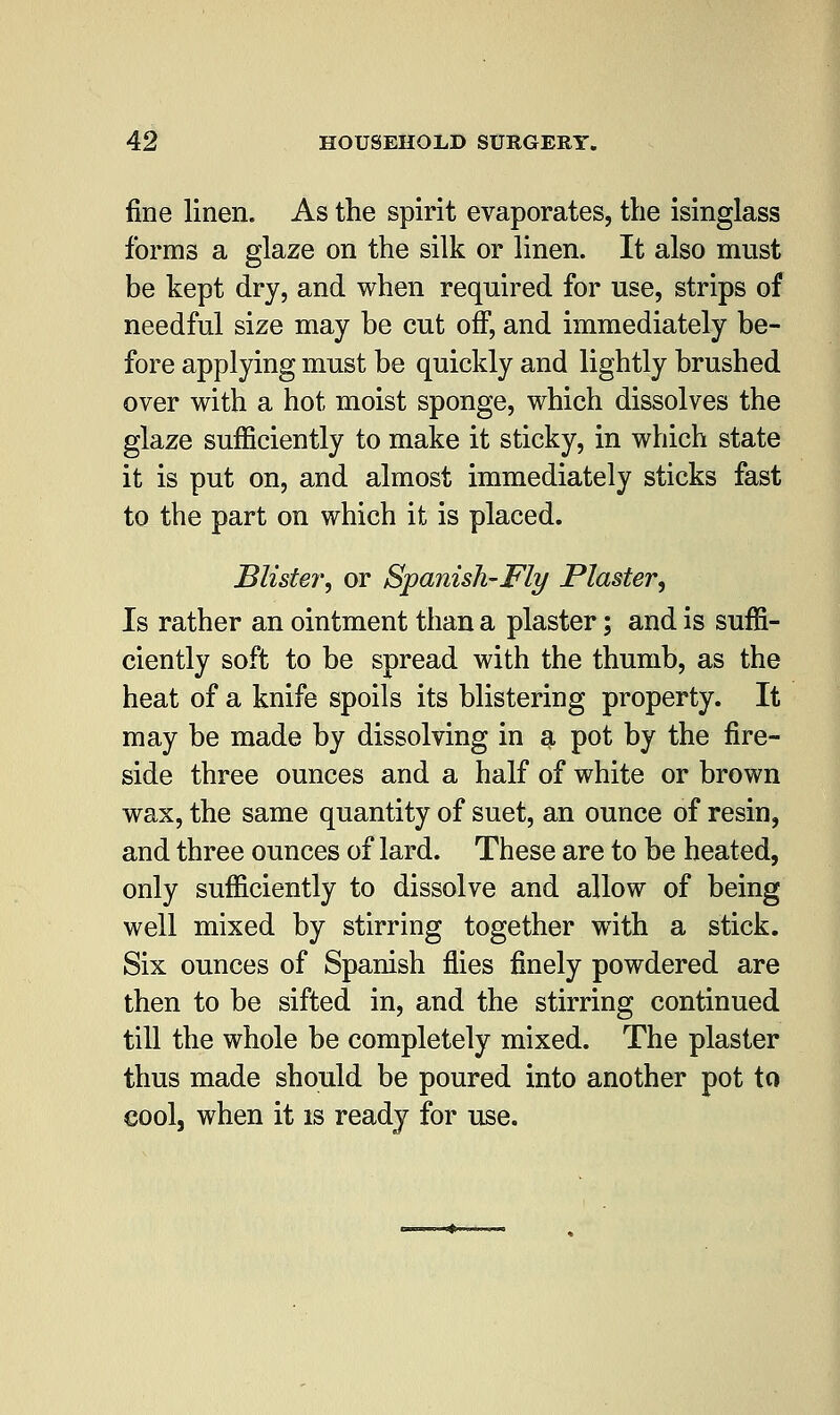 fine linen. As the spirit evaporates, the isinglass forms a glaze on the silk or linen. It also must be kept dry, and when required for use, strips of needful size may be cut off, and immediately be- fore applying must be quickly and lightly brushed over with a hot moist sponge, which dissolves the glaze sufficiently to make it sticky, in which state it is put on, and almost immediately sticks fast to the part on which it is placed. Blister, or Spanish-Fly Plaster, Is rather an ointment than a plaster; and is suffi- ciently soft to be spread with the thumb, as the heat of a knife spoils its blistering property. It may be made by dissolving in a pot by the fire- side three ounces and a half of white or brown wax, the same quantity of suet, an ounce of resin, and three ounces of lard. These are to be heated, only sufficiently to dissolve and allow of being well mixed by stirring together with a stick. Six ounces of Spanish flies finely powdered are then to be sifted in, and the stirring continued till the whole be completely mixed. The plaster thus made should be poured into another pot to cool, when it is ready for use.