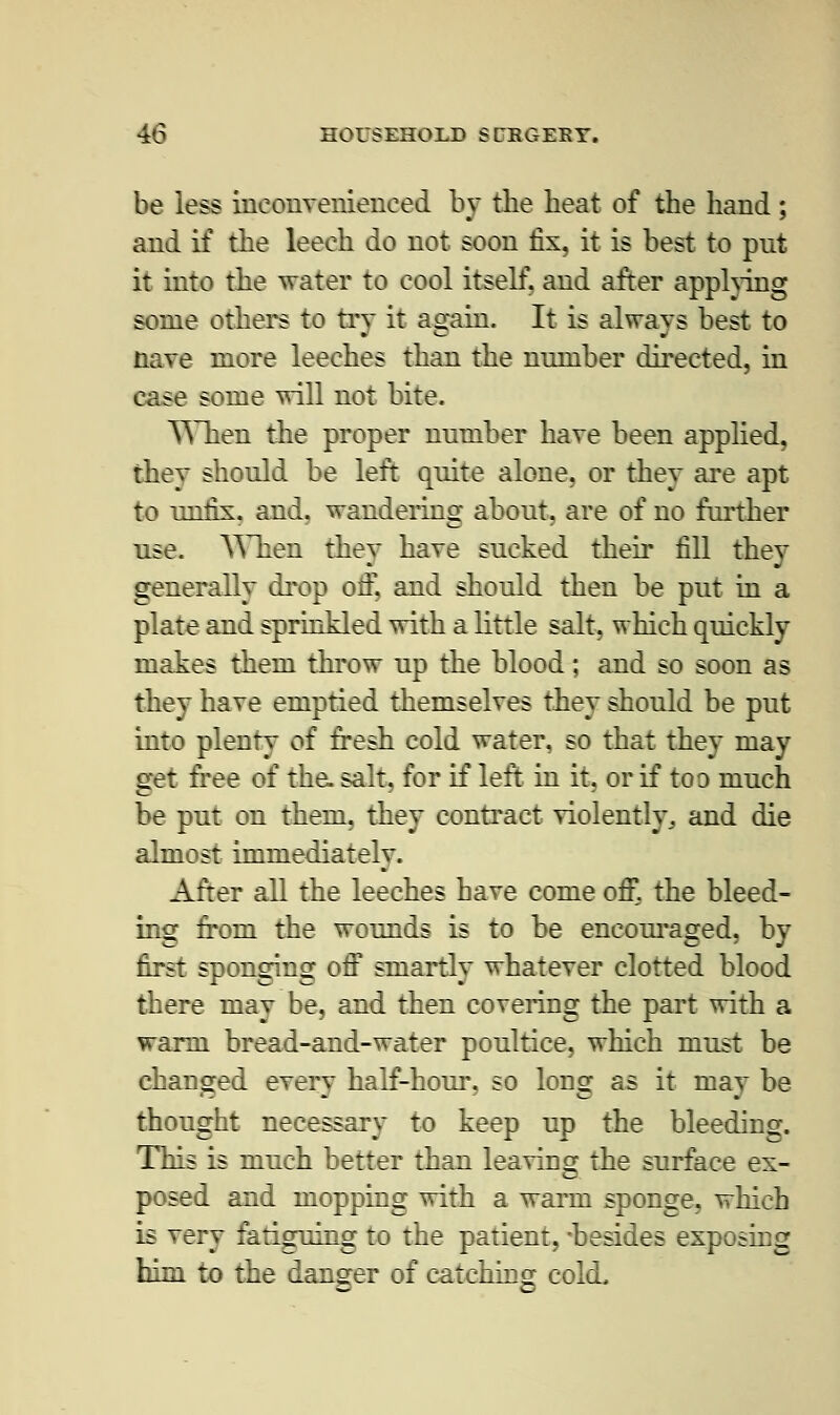 be less inconvenienced by the heat of the hand; and if the leech do not soon fix, it is best to pnt it into the water to cool itself, and after applying some others to try it again. It is always best to nave more leeches than the number directed, in case some will not bite. When the proper number have been applied, they should be left quite alone, or they are apt to unfix, and, wandering about, are of no further use. When they hare sucked their fill they generally drop oif, and should then be put in a plate and sprinkled with a little salt, which quickly makes them throw up the blood; and so soon as they have emptied themselves they should be put into plenty of fresh cold water, so that they may get free of the. salt, for if left in it, or if too much be put on them, they contract violently,, and die almost immediately. After all the leeches have come ofi°. the bleed- ing from the wounds is to be encouraged, by first sponging off smartly whatever clotted blood there may be, and then covering the part with a warm bread-and-water poultice, which must be changed every half-hour, so long as it may be thought necessary to keep up the bleeding. This is much better than leaving the surface ex- posed and mopping with a warm sponge, which is very fatiguing to the patient, -besides exposing him to the danger of catching cold.