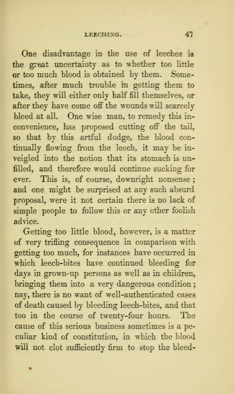 One disadvantage in the use of leeches is the great uncertainty as to whether too little or too much blood is obtained by them. Some- times, after much trouble m getting them to take, they will either only half fill themselves, or after they have come off the wounds will scarcely bleed at all. One wise man, to remedy this in- convenience, has proposed cutting off the tail, so that by this artful dodge, the blood con- tinually flowing from the leech, it may be in- veigled into the notion that its stomach is un- filled, and therefore would continue sucking for ever. This is, of course, downright nonsense ; and one might be surprised at any such absurd proposal, were it not certain there is no lack of simple people to follow this or any other foolish advice. Getting too little blood, however, is a matter of very trifling consequence in comparison with getting too much, for instances have occurred in which leech-bites have continued bleeding for days in grown-up persons as well as in children, bringing them into a very dangerous condition: nay, there is no want of well-authenticated cases of death caused by bleeding leech-bites, and that too in the course of twenty-four hours. The cause of this serious business sometimes is a pe- culiar kind of constitution, in which the blood will not clot sufficiently firm to stop the bleed-