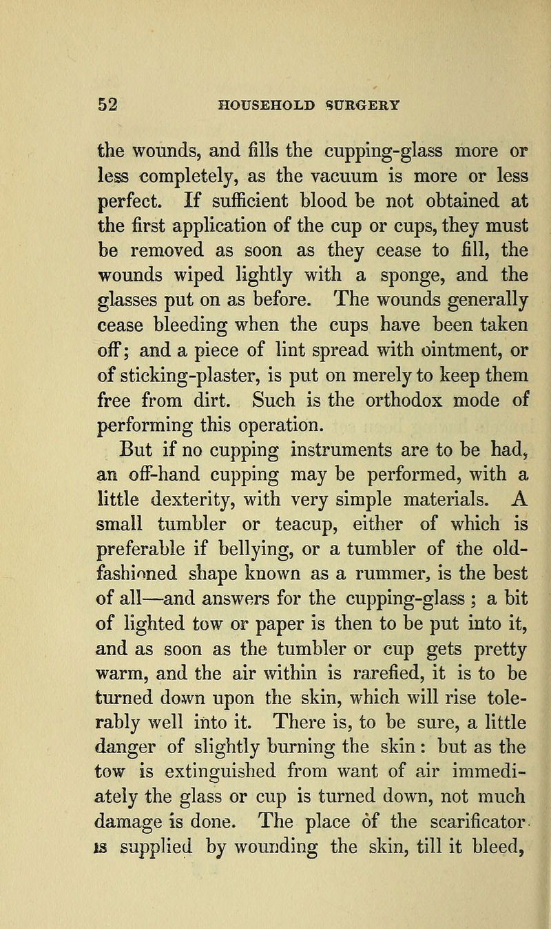 the wounds, and fills the cupping-glass more or less completely, as the vacuum is more or less perfect. If sufficient blood be not obtained at the first application of the cup or cups, they must be removed as soon as they cease to fill, the wounds wiped lightly with a sponge, and the glasses put on as before. The wounds generally cease bleeding when the cups have been taken off; and a piece of lint spread with ointment, or of sticking-plaster, is put on merely to keep them free from dirt. Such is the orthodox mode of performing this operation. But if no cupping instruments are to be had, an off-hand cupping may be performed, with a little dexterity, with very simple materials. A small tumbler or teacup, either of which is preferable if bellying, or a tumbler of the old- fashioned shape known as a rummer, is the best of all—and answers for the cupping-glass ; a bit of lighted tow or paper is then to be put into it, and as soon as the tumbler or cup gets pretty warm, and the air within is rarefied, it is to be turned down upon the skin, which will rise tole- rably well into it. There is, to be sure, a little danger of slightly burning the skin: but as the tow is extinguished from want of air immedi- ately the glass or cup is turned down, not much damage is done. The place of the scarificator is supplied by wounding the skin, till it bleed,