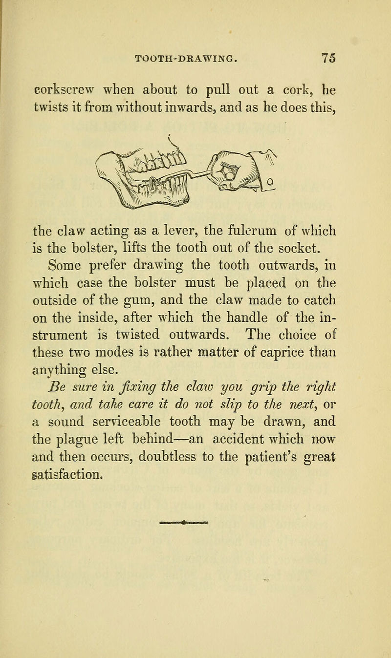 corkscrew when about to pull out a cork, he twists it from without inwards, and as he does this, the claw acting as a lever, the fulcrum of which is the bolster, lifts the tooth out of the socket. Some prefer drawing the tooth outwards, in which case the bolster must be placed on the outside of the gum, and the claw made to catch on the inside, after which the handle of the in- strument is twisted outwards. The choice of these two modes is rather matter of caprice than anything else. Be sure in fixing the claw you grip the right tooth, and take care it do not slip to the next, or a sound serviceable tooth may be drawn, and the plague left behind—an accident which now and then occurs, doubtless to the patient's great satisfaction.