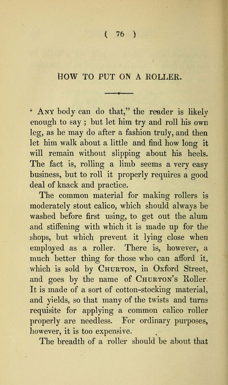 BOW TO PUT ON A ROLLER. * Any body can do that, the reader is likely enough to say ; but let him try and roll his own leg, as he may do after a fashion truly, and then let him walk about a little and find how long it will remain without slipping about his heels. The fact is, rolling a limb seems a very easy business, but to roll it properly requires a good deal of knack and practice. The common material for making rollers is moderately stout calico, which should always be washed before first using, to get out the alum and stiffening with which it is made up for the shops, but which prevent it lying close when employed as a roller. There is, however, a much better thing for those who can afford it, which is sold by Churton, in Oxford Street, and goes by the name of Churton's Roller. It is made of a sort of cotton-stocking material, and yields, so that many of the twists and turns requisite for applying a common calico roller properly are needless. For ordinary purposes, however, it is too expensive. The breadth of a roller should be about that