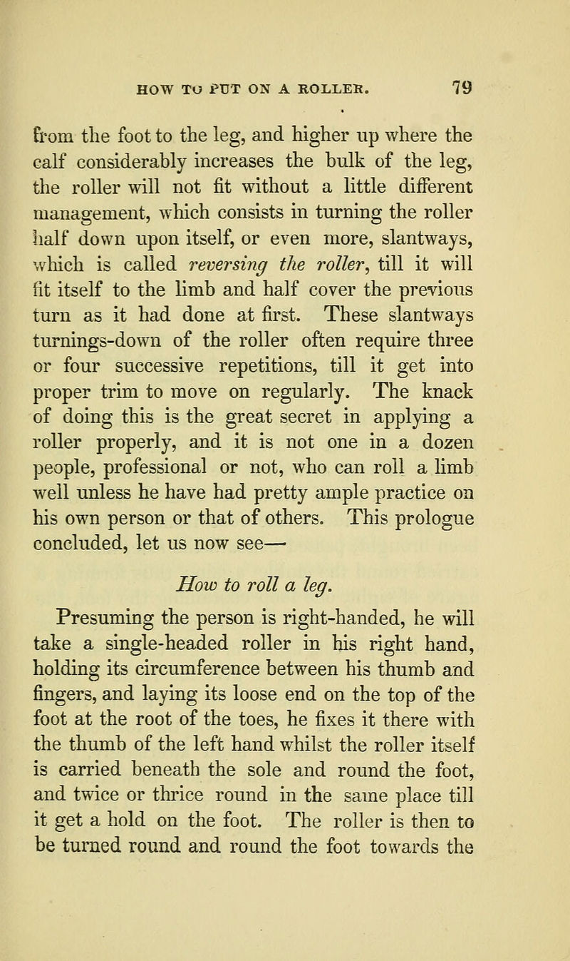 from the foot to the leg, and higher up where the calf considerably increases the bulk of the leg, the roller will not fit without a little different management, which consists in turning the roller half down upon itself, or even more, slantways, which is called reversing the roller, till it will fit itself to the limb and half cover the previous turn as it had done at first. These slantways turnings-down of the roller often require three or four successive repetitions, till it get into proper trim to move on regularly. The knack of doing this is the great secret in applying a roller properly, and it is not one in a dozen people, professional or not, who can roll a limb well unless he have had pretty ample practice on his own person or that of others. This prologue concluded, let us now see— How to roll a leg. Presuming the person is right-handed, he will take a single-headed roller in his right hand, holding its circumference between his thumb and fingers, and laying its loose end on the top of the foot at the root of the toes, he fixes it there with the thumb of the left hand whilst the roller itself is carried beneath the sole and round the foot, and twice or thrice round in the same place till it get a hold on the foot. The roller is then to be turned round and round the foot towards the