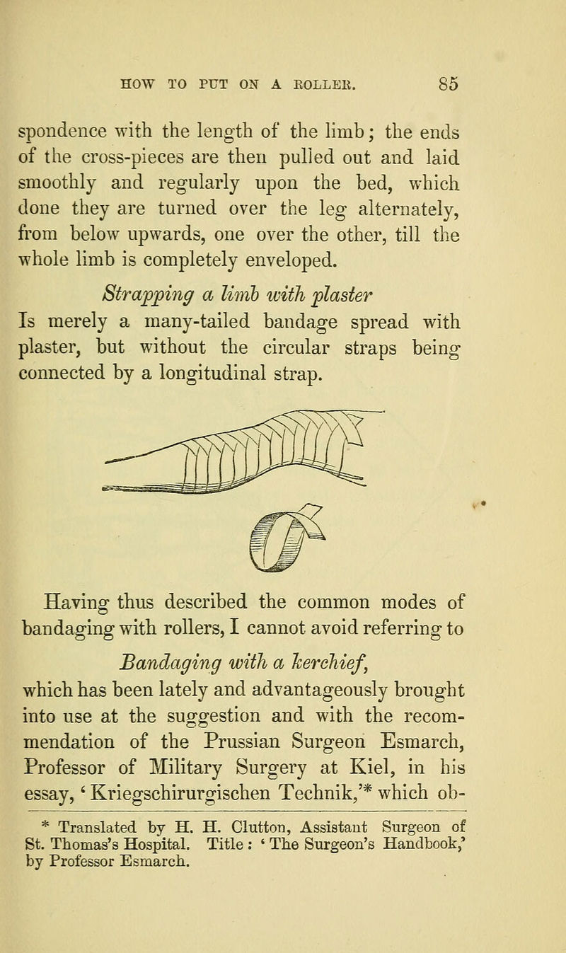 spondence with the length of the limb; the ends of the cross-pieces are then pulled out and laid smoothly and regularly upon the bed, which done they are turned over the leg alternately, from below upwards, one over the other, till the whole limb is completely enveloped. Strapping a limh with plaster Is merely a many-tailed bandage spread with plaster, but without the circular straps being connected by a longitudinal strap. Having thus described the common modes of bandaging with rollers, I cannot avoid referring to Bandaging with a kerchief, which has been lately and advantageously brought into use at the suggestion and with the recom- mendation of the Prussian Surgeon Esmarch, Professor of Military Surgery at Kiel, in his essay,' Kriegschirurgischen Technik/* which ob- * Translated by H. H. Clutton, Assistant Surgeon of St. Thomas's Hospital. Title : ' The Surgeon's Handbook,* by Professor Esmarch.