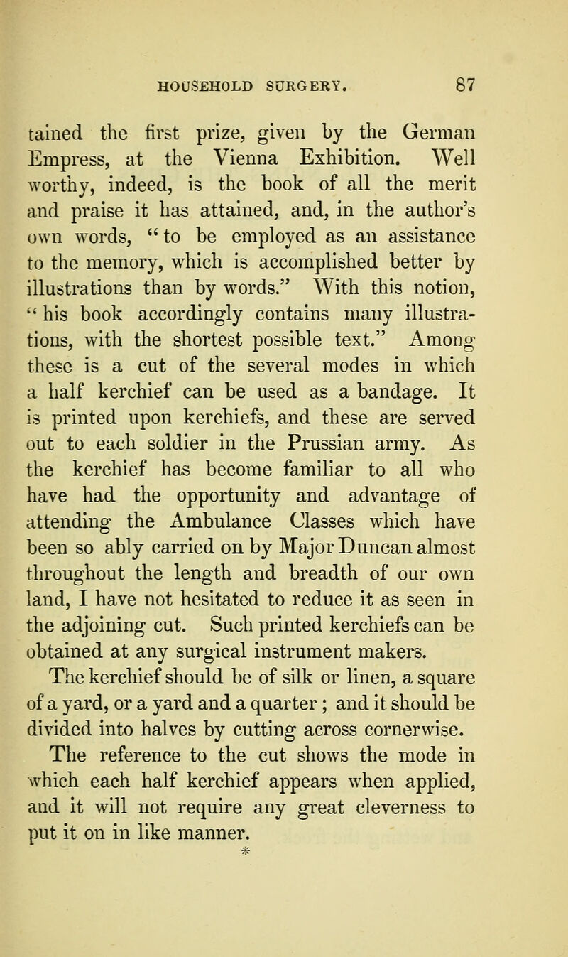 tained the first prize, given by the German Empress, at the Vienna Exhibition. Well worthy, indeed, is the book of all the merit and praise it has attained, and, in the author's own words, to be employed as an assistance to the memory, which is accomplished better by illustrations than by words. With this notion,  his book accordingly contains many illustra- tions, writh the shortest possible text. Among these is a cut of the several modes in which a half kerchief can be used as a bandage. It is printed upon kerchiefs, and these are served out to each soldier in the Prussian army. As the kerchief has become familiar to all who have had the opportunity and advantage of attending the Ambulance Classes which have been so ably carried on by Major Duncan almost throughout the length and breadth of our own land, I have not hesitated to reduce it as seen in the adjoining cut. Such printed kerchiefs can be obtained at any surgical instrument makers. The kerchief should be of silk or linen, a square of a yard, or a yard and a quarter; and it should be divided into halves by cutting across cornerwise. The reference to the cut shows the mode in which each half kerchief appears when applied, and it will not require any great cleverness to put it on in like manner.