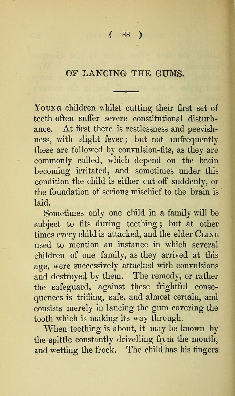OF LANCING THE GUMS. Young children whilst cutting their first set of teeth often suffer severe constitutional disturb- ance. At first there is restlessness and peevish- ness, with slight fever; but not unfrequently these are followed by convulsion-fits, as they are commonly called, which depend on the brain becoming irritated, and sometimes under this condition the child is either cut off suddenly, or the foundation of serious mischief to the brain is laid. Sometimes only one child in a family will be subject to fits during teething; but at other times every child is attacked, and the elder Cline used to mention an instance in which several children of one family, as they arrived at this age, were successively attacked with convulsions and destroyed by them. The remedy, or rather the safeguard, against these frightful conse- quences is trifling, safe, and almost certain, and consists merely in lancing the gum covering the tooth which is making its way through. When teething is about, it may be known by the spittle constantly drivelling frcm the mouth, and wetting the frock. The child has bis fingers