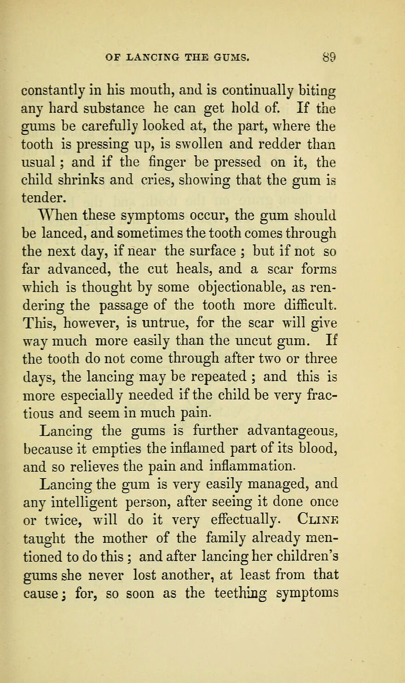 constantly in his mouth, and is continually biting any hard substance he can get hold of. If the gums be carefully looked at, the part, where the tooth is pressing up, is swollen and redder than usual; and if the finger be pressed on it, the child shrinks and cries, showing that the gum is tender. When these symptoms occur, the gum should be lanced, and sometimes the tooth comes through the next day, if near the surface ; but if not so far advanced, the cut heals, and a scar forms which is thought by some objectionable, as ren- dering the passage of the tooth more difficult. This, however, is untrue, for the scar will give way much more easily than the uncut gum. If the tooth do not come through after two or three days, the lancing may be repeated ; and this is more especially needed if the child be very frac- tious and seem in much pain. Lancing the gums is further advantageous, because it empties the inflamed part of its blood, and so relieves the pain and inflammation. Lancing the gum is very easily managed, and any intelligent person, after seeing it done once or twice, will do it very effectually. Cline taught the mother of the family already men- tioned to do this ; and after lancing her children's gums she never lost another, at least from that cause; for, so soon as the teething symptoms