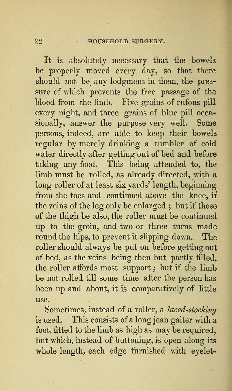It is absolutely necessary that the bowels be properly moved every day, so that there should not be any lodgment in them, the pres- sure of which prevents the free passage of the blood from the limb. Five grains of rufous pill every night, and three grains of blue pill occa- sionally, answer the purpose very well. Some persons, indeed, are able to keep their bowels regular by merely drinking a tumbler of cold water directly after getting out of bed and before taking any food. This being attended to, the limb must be rolled, as already directed, with a long roller of at least six yards' length, beginning from the toes and continued above the knee, if the veins of the leg only be enlarged ; but if those of the thigh be also, the roller must be continued up to the groin, and two or three turns made round the hips, to prevent it slipping down. The roller should always be put on before getting out of bed, as the veins being then but partly filled, the roller affords most support; but if the limb be not rolled till some time after the person has been up and about, it is comparatively of little use. Sometimes, instead of a roller, a laced-stocking is used. This consists of a long jean gaiter with a foot, fitted to the limb as high as may be required, but which, instead of buttoning, is open along its whole length, each edge furnished with eyelet-