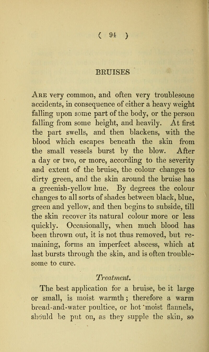 BRUISES Are very common, and often very troublesome accidents, in consequence of either a heavy weight falling upon some part of the body, or the person falling from some height, and heavily. At first the part swells, and then blackens, with the blood which escapes beneath the skin from the small vessels burst by the blow. After a day or two, or more, according to the severity and extent of the bruise, the colour changes to dirty green, and the skin around the bruise has a greenish-yellow hue. By degrees the colour changes to all sorts of shades between black, blue, green and yellow, and then begins to subside, till the skin recover its natural colour more or less quickly. Occasionally, when much blood has been thrown out, it is not thus removed, but re- maining, forms an imperfect abscess, which at last bursts through the skin, and is often trouble- some to cure. Treatment, The best application for a bruise, be it large or small, is moist warmth; therefore a warm bread-arid-water poultice, or hot 'moist flannels, should be put on, as they supple the skin, so