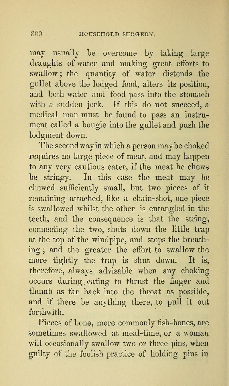 may usually be overcome by taking large draughts of water and making great efforts to swallow; the quantity of water distends the gullet above the lodged food, alters its position, and both water and food pass into the stomach with a sudden jerk. If this do not succeed, a medical man must be found to pass an instru- ment called a bougie into the gullet and push the lodgment down. The second way in which a person maybe choked requires no large piece of meat, and may happen to any very cautious eater, if the meat he chews be stringy. In this case the meat may be chewed sufficiently small, but two pieces of it remaining attached, like a chain-shot, one piece is swallowed whilst the other is entangled in the teeth, and the consequence is that the string, connecting the two, shuts down the little trap at the top of the windpipe, and stops the breath- ing ; and the greater the effort to swallow the more tightly the trap is shut down. It is, therefore, always advisable when any choking occurs during. eating to thrust the finger and thumb as far back into the throat as possible, and if there be anything there, to pull it out forthwith. Pieces of bone, more commonly fish-bones, are sometimes swallowed at meal-time, or a woman will occasionally swallow two or three pins, when guilty of the foolish practice of holding pins in