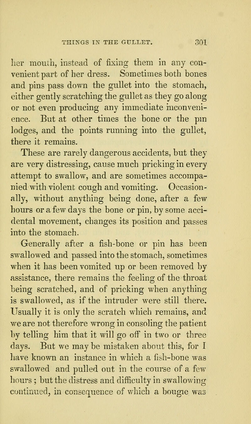 her mouth, instead of fixing them in any con- venient part of her dress. Sometimes both bones and pins pass down the gullet into the stomach, either gently scratching the gullet as they go along or not even producing any immediate inconveni- ence. But at other times the bone or the pm lodges, and the points running into the gullet, there it remains. These are rarely dangerous accidents, but they are very distressing, cause much pricking in every attempt to swallow, and are sometimes accompa- nied with violent cough and vomiting. Occasion- ally, without anything being done, after a few hours or a few days the bone or pin, by some acci- dental movement, changes its position and passes into the stomach. Generally after a fish-bone or pin has been swallowed and passed into the stomach, sometimes when it has been vomited up or been removed by assistance, there remains the feeling of the throat being scratched, and of pricking when anything is swallowed, as if the intruder were still there. Usually it is only the scratch which remains, and we are not therefore wrong in consoling the patient by telling him that it will go off in two or three days. But we may be mistaken about this, for I have known an instance in which a fish-bone was swallowed and pulled out in the course of a few hours ; but the distress and difficulty in swallowing continued, in consequence of which a bougie was
