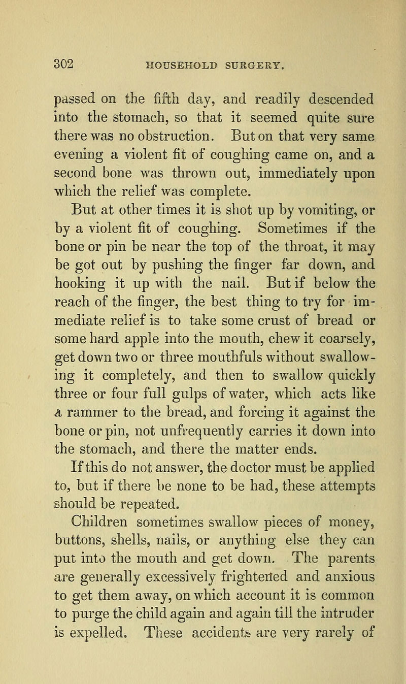 passed on the fifth day, and readily descended into the stomach, so that it seemed quite sure there was no obstruction. But on that very same evening a violent fit of coughing came on, and a second bone was thrown out, immediately upon which the relief was complete. But at other times it is shot up by vomiting, or by a violent fit of coughing. Sometimes if the bone or pin be near the top of the throat, it may be got out by pushing the finger far down, and hooking it up with the nail. But if below the reach of the finger, the best thing to try for im- mediate relief is to take some crust of bread or some hard apple into the mouth, chew it coarsely, get down two or three mouthfuls without swallow- ing it completely, and then to swallow quickly three or four full gulps of water, which acts like a rammer to the bread, and forcing it against the bone or pin, not unfrequently carries it down into the stomach, and there the matter ends. If this do not answer, the doctor must be applied to, but if there be none to be had, these attempts should be repeated. Children sometimes swallow pieces of money, buttons, shells, nails, or anything else they can put into the mouth and get down. The parents are generally excessively frightened and anxious to get them away, on which account it is common to purge the child again and again till the intruder is expelled. These accidentia are very rarely of